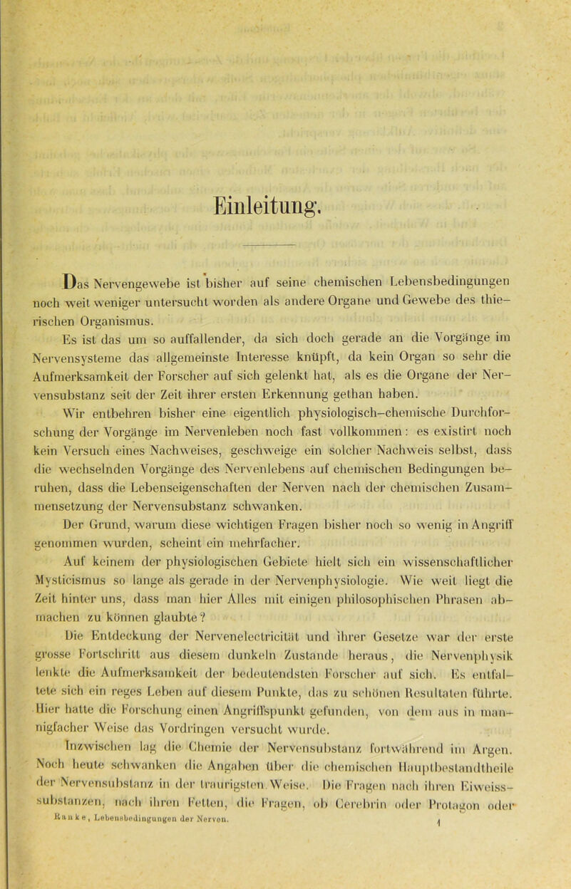 Einleitung. Das Nervengewebe ist bisher auf seine chemischen Lebensbedingungen noch weit weniger untersucht worden als andere Organe und Gewebe des thie- rischen Organismus. Es ist das um so auffallender, da sich doch gerade an die Vorgänge im Nervensysteme das allgemeinste Interesse knüpft, da kein Organ so sehr die Aufmerksamkeit der Forscher auf sich gelenkt hat, als es die Organe der Ner- vensubstanz seit der Zeit ihrer ersten Erkennung gelhan haben. Wir entbehren bisher eine eigentlich physiologisch-chemische Durchfor- schung der Vorgänge im Nervenleben noch fast vollkommen: es existirt noch kein Versuch eines Nachweises, geschweige ein solcher Nachweis selbst, dass die wechselnden Vorgänge des Nervenlebens auf chemischen Bedingungen be- ruhen, dass die Lebenseigenschaften der Nerven nach der chemischen Zusam- mensetzung der Nervensubstanz schwanken. Der Grund, warum diese wichtigen Fragen bisher noch so wenig in Angriff genommen wurden, scheint ein mehrfacher. Auf keinem der physiologischen Gebiete hielt sich ein wissenschaftlicher Mysticismus so lange als gerade in der Nervenphysiologie. Wie weil liegt die Zeit hinter uns, dass man hier Alles mit einigen philosophischen Phrasen ab- machen zu können glaubte? Die Entdeckung der Nerveneleclricität und ihrer Gesetze war der erste grosse Fortschritt aus diesem dunkeln Zustande heraus, die Nervenphysik lenkte die Aufmerksamkeit der bedeutendsten Forscher auf sich. Es entfal- tete sich ein reges Leben auf diesem Punkte, das zu schönen Resultaten führte. Hier hatte die Forschung einen Angriffspunkt gefunden, von dem aus in man- nigfacher Weise das Vordringen versucht wurde. Inzwischen lag die Chemie der Nervensubstanz fortwährend im Argen. Noch heute schwanken die Angaben Über die chemischen Hauptbestandteile der Nervensubstanz in der traurigsten Weise. Die Fragen nach ihren Eiweiss- substanzen, nach ihren Fetten, die Fragen, ob Cerebrin oder Protagon oder Han k e, Lebensbedingungen der Nerven. ^