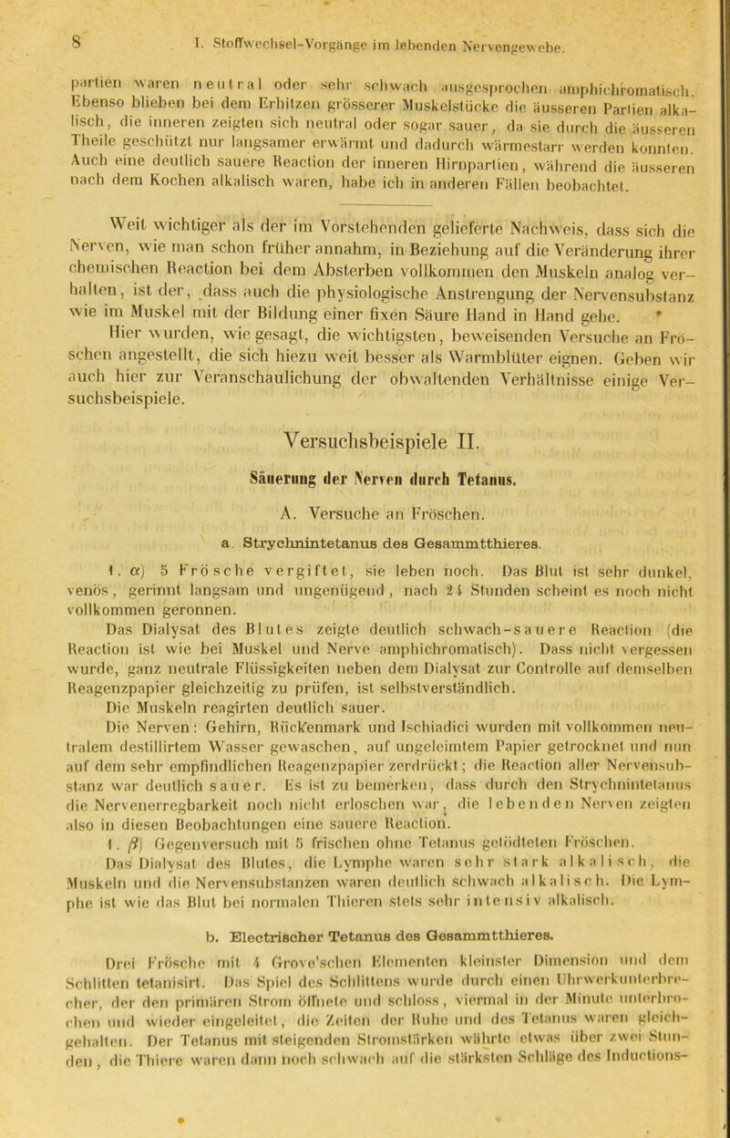 partien waren neutral oder sehr schwach ausgesprochen araphichromatisch Ebenso blieben bei dem Erhitzen grösserer Muskelstücke die äusseren Pariien alka- lisch, die inneren zeigten sich neutral oder sogar sauer, da sie durch die äusseren Theile geschützt nur langsamer erwärmt und dadurch wärmestarr werden konnten. Auch eine deutlich sauere Reaction der inneren Hirnparlien, während die äusseren nach dem Kochen alkalisch waren, habe ich in anderen Fällen beobachtel. Weil wichtiger als der im Vorstehenden gelieferte Nachweis, dass sich die Nerven, wie man schon früher annahm, in Beziehung auf die Veränderung ihrer chemischen Reaction hei dem Absterben vollkommen den Muskeln analog ver- halten, ist der, dass auch die physiologische Anstrengung der Nervensubstanz wie im Muskel mit der Bildung einer fixen Säure Hand in Hand gehe. Hier wurden, wie gesagt, die wichtigsten, beweisenden Versuche an Frö- schen angestellt, die sich hiezu weit besser als Warmblüter eignen. Geben wir auch hier zur Veranschaulichung der obwaltenden Verhältnisse einige Ver- suchsbeispiele. Versuclisbeispiele II. Säuerung der Nerven durch Tetanus. A. Versuche an Fröschen, a. Stryehnintetanus des Gesammtthieres. 1. a) 5 Frösche vergiftet, sie leben noch. Das Blut ist sehr dunkel, venös, gerinnt langsam und ungenügend, nach 24 Stunden scheint es noch nicht vollkommen geronnen. Das Dialysat, des Blutes zeigte deutlich schwach-s a u e r e Reaction (die Reaction ist wie bei Muskel und Nerve amphichromatisch). Dass nicht vergessen wurde, ganz neutrale Flüssigkeiten neben dem Dialysat zur Controlle auf demselben Reagenzpapier gleichzeitig zu prüfen, ist selbstverständlich. Die Muskeln reagirten deutlich sauer. Die Nerven : Gehirn, Rückenmark und Ischiadici wurden mit vollkommen neu- tralem destillirtem Wasser gewaschen, auf ungeleimtem Papier getrocknet und nun auf dem sehr empfindlichen Reagenzpapier zerdrückt; die Reaction aller Nervensub- stanz war deutlich sauer. Es ist zu bemerken, dass durch den Strychnintetanus die Nervenerregbarkeit noch nicht erloschen war, die lebenden Nerven zeigten also in diesen Beobachtungen eine sauere Reaction. I. /?) Gegenversuch mit 5 frischen ohne Tetanus getödtelen Fröschen. Das Dialysat des Blutes, die Lymphe waren sehr stark a 1 k a I i s c h , die Muskeln und die Nervensubstanzen waren deutlich schwach alkalisch. Die Lym- phe ist wie das Blut bei normalen Thieren stets sehr intensiv alkalisch. b. Electrischer Tetanus des Gesammtthieres. Drei Frösche mit 4 Grove’schen Elementen kleinster Dimension und dem Schlitten tetanisirt. Das Spiel des Schiiltens wurde durch einen UhrVverkunterbre- cher, der den primären Strom öffnete und schloss, viermal in der Minute unterbro- chen und wieder eingeleitel, die, Zeiten der Ruhe und des Tetanus waren gleich- gehalten. Der Tetanus mit steigenden Stromstärken währte etwas über zwei Stun- den , die Thiere waren dann noch schwach auf die stärksten Schläge des Inductions-