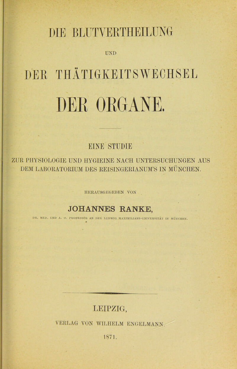 DIE KLÜT VERTH EILUNG UND DER THÄTIGKEITSWECH8EL DER ORGANE. EINE STUDIE ZUR PHYSIOLOGIE UND HYGIEINE NACH UNTERSUCHUNGEN AUS DEM LABORATORIUM DES REISINGERIANUM’S IN MÜNCHEN. HERAUSGEGEBEN VON JOHANNES RANKE, I>lt. MED. UND A. O. PKOFESSÖK AN DEN LUDWIG MAXIMILIANS-UNIVERSITÄT IN MÜNCHEN. LEIPZIG, VERLAG VON WILHELM ENGELMANN. 1871.