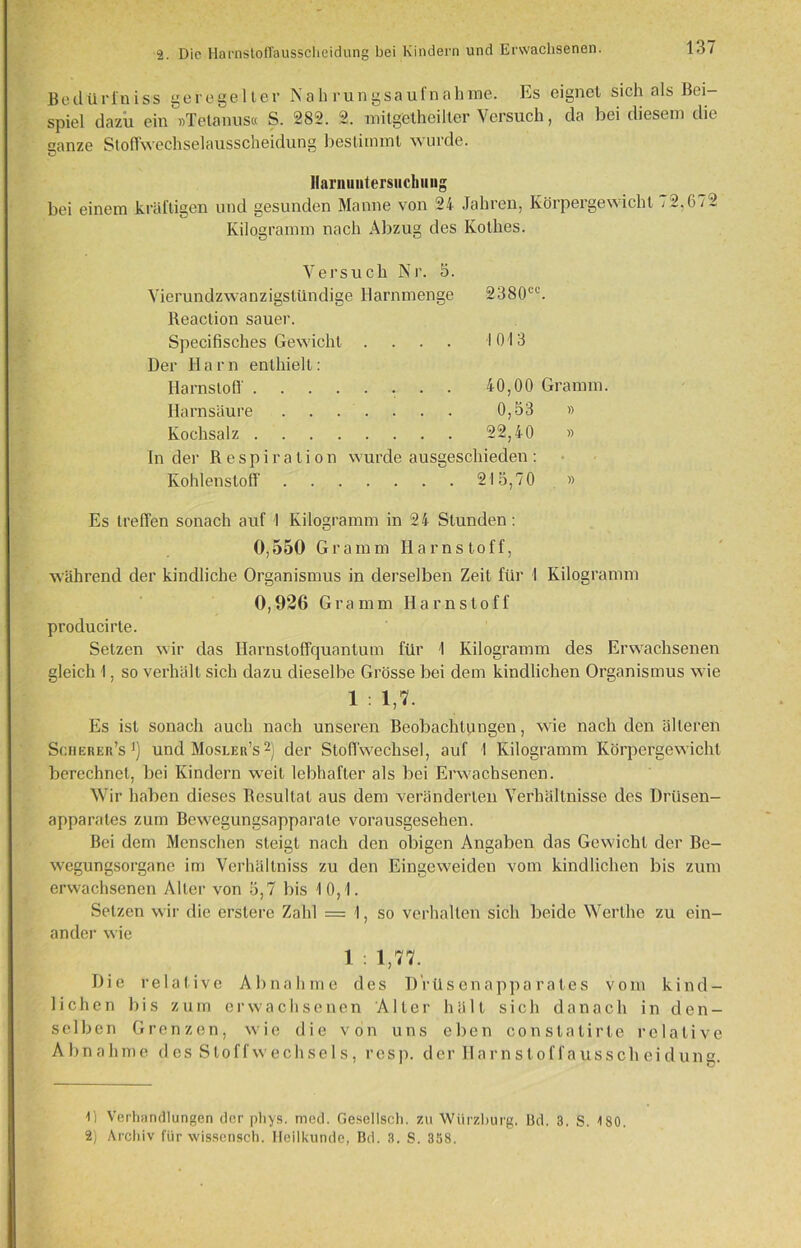Bedürl'niss geregelter Nahrungsaufnahme. Es eignet sich als Bei spiel dazu ein »Tetanus« S. 282. 2. mitgetheilter Versuch, da bei diesem die ganze Stoffwechselausscheidung bestimmt wurde. Harnuntersuchung bei einem kräftigen und gesunden Manne von 24 Jahren, Körpergewicht < 2.672 Kilogramm nach Abzug des Kothes. Versuch Nr. 5. Yierundzwanzigstündige Harnmenge 2380c Reaction sauer. Specifisches Gewicht .... Der H a r n enthielt: Harnstoff Harnsäure Kochsalz In der Respiration wurde ausgeschieden : Kohlenstoff 215,70 » 1013 40,00 Gramm. 0,53 » 22,40 » Es treffen sonach auf I Kilogramm in 24 Stunden : 0,550 Gramm Harnstoff, während der kindliche Organismus in derselben Zeit für 1 Kilogramm 0,926 Gramm Harnstoff producirte. Setzen wir das Harnstoffquantum für 1 Kilogramm des Erwachsenen gleich I, so verhält sich dazu dieselbe Grösse bei dem kindlichen Organismus wie 1 : 1,7. Es ist sonach auch nach unseren Beobachtungen, wie nach den älteren Scherer’s ]) und Mosler’s * 2) der Stoffwechsel, auf I Kilogramm Körpergewicht berechnet, bei Kindern weit lebhafter als bei Erwachsenen. Wir haben dieses Resultat aus dem veränderten Verhältnisse des Drüsen- apparates zum Bewegungsapparate vorausgesehen. Bei dem Menschen steigt nach den obigen Angaben das Gewicht der Be- wegungsorgane im Verhältnis zu den Eingeweiden vom kindlichen bis zum erwachsenen Alter von 5,7 bis 10,1. Setzen wir die erstere Zahl = 1, so verhalten sich beide Werthe zu ein- ander wie 1 . 1,77. Die relative Abnahme des Drüsenapparates vom kind- lichen bis zum erwachsenen Alter hält sich danach in den- selben Grenzen, wie die von uns eben constatirle relative Abnahme des Stoffwechsels, resp. der Harnstoffausscheidung. 0 Verhandlungen der phys. med. Gesellsch. zu Würzburg. Bd. 3. S. 4 80. 2) Archiv für wissensch. Heilkunde, Bd. 3. S. 358.