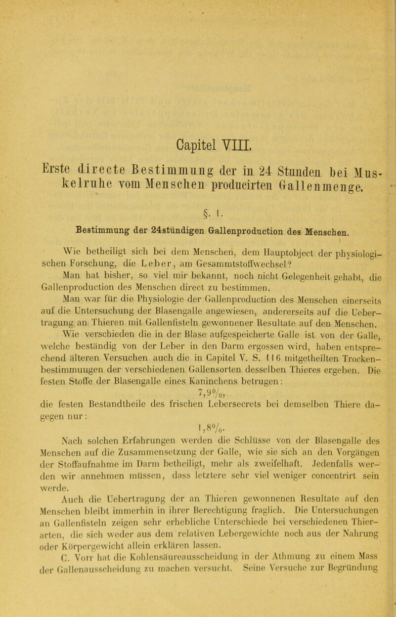 Erste directe Bestimmung der iu 24 Stunden bei Mus- kelrulie vom Menschen producirten Ga 11 en men ge. §. i. Bestimmung der 24stündigen Gallenproduction des Menschen. Wie betheiligt sich bei dem Menschen, dem Hauptobject der physiologi- schen Forschung, die Leber, am Gesammtsloffwechsel? Man hat bisher, so viel mir bekannt, noch nicht Gelegenheit gehabt, die Gallenproduction des Menschen direct zu bestimmen. Man war für die Physiologie der Gallenproduction des Menschen einerseits auf die Untersuchung der Blasengalle angewiesen, andererseits auf die Über- tragung an Thieren mit Gallenfisteln gewonnener Resultate auf den Menschen. Wie verschieden die in der Blase aufgespeicherte Galle ist von der Galle, welche beständig von der Leber in den Darm ergossen wird, haben entspre- chend älteren Versuchen auch die in Capitel V. S. I I G mitgetheilten Trocken- bestimmuugen der verschiedenen Gallensorten desselben Thieres ergeben. Die festen Stoffe der Blasengalle eines Kaninchens betrugen: 7,9%, die festen ßeslandthcile des frischen Lebersecrets bei demselben Thiere da- gegen nur: !,*%• Nach solchen Erfahrungen werden die Schlüsse von der Blasengalle des Menschen auf die Zusammensetzung der Galle, wie sie sich an den Vorgängen der Stoffaufnahme im Darm betheiligt, mehr als zweifelhaft. Jedenfalls wer- den wir annehmen müssen, dass letztere sehr viel weniger concentrirt sein werde. Auch die Uebcrtragung der an Thieren gewonnenen Resultate auf den Menschen bleibt immerhin in ihrer Berechtigung fraglich. Die Untersuchungen an Gallenfisteln zeigen sehr erhebliche Unterschiede bei verschiedenen Thier- arten, die sich weder aus dem relativen Lebergewichte noch aus der Nahrung oder Körpergewicht allein erklären lassen. C. Voit hat die Kohlensäureausscheidung in der Alhmung zu einem Mass der Gallenausscheidung zu machen versucht. Seine Versuche zur Begründung