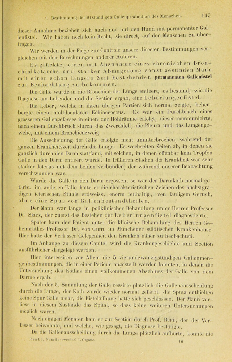 1. Bestimmung der 24slündigen Gallenproduclion des Menschen. dieser Annahme beziehen sich aucli nur auf den Hund mit permanenter Gal- lenfistel. Wir haben noch kein Recht, sie direct, auf den Menschen zu über- tragen. Wir werden in der Folge zur Controle unsere directen Bestimmungen vei — gleichen mit den Berechnungen anderer Autoren. Es glückte, einen mit Ausnahme eines chronischen Bron- chialkatarrhs und starker Abmagerung sonst gesunden Mann mit einer schon längere Zeit bestehenden permanenten (iallenlistcl zur Beobachtung zu bekommen. Die Galle wurde in die Bronchien der Lunge entleert, es bestand, wie die Diagnose am Lebenden und die Seclion ergab, eine Lebe rl ungen fist el. Die Leber, welche in ihren übrigen Partien sich normal zeigte, beher- bergte einen mulliloculären Echinococcus. Es war ein Durchbruch eines grösseren Gallengefässes in einen der Hohlräume eriolgt, dieser connnunicirte, nach einem Durchbruch durch das Zwerchfell, die Pleura und das Lungenge- webe, mit einem Bronchienzweig. Die Ausscheidung der Galle erfolgte nicht ununterbrochen, während der ganzen Krankheilszeit durch die Lunge. Es wechselten Zeilen ab, in denen sie gänzlich durch den Darm stattfand, mit solchen, in denen offenbar kein Tropfen Galle in den Darm entleert wurde, ln früheren Stadien der Krankheit war sehr starker Icterus mit dem Leiden verbunden, der während unserer Beobachtung verschwunden war. Wurde die Galle in den Darm ergossen, so war der Darmkolh normal ge- färbt, im anderen Falle halte er die charakteristischen Zeichen des höchstgra- digen ielerischen Stuhls erdweiss, enorm fetthaltig, von fauligem Geruch, o h ii e eine Spur von Ga Ile nbestandt heilen. Der Mann war lange in poliklinischer Behandlung unter Herren Professor Dr. Sf.itz, der zuerst das Bestehen der Leberlungenfistel diagnosticirle. Später kam der Patient unter die klinische Behandlung des Herren Ge- heimrathes Professor Dr. von Giüti. im Münchener städtischen Krankenhause Hier hatte der Verfasser Gelegenheit den Kranken näher zu beobachten. Im Anhänge zu diesem Capitel wird die Krankengeschichte und Seclion ausführlicher dargelegt werden. Hier inleressiren vor Allem die 5 vierundzwanzigstündigen Gallenmen- genbestimmungen, die in einer Periode angoslellt werden konnten, in denen die Untersuchung des Kolhes einen vollkommenen Abschluss der Galle von dem Darme ergab. Nach der ü. Sammlung der Galle ccssirle plötzlich die Gallenausscheidung durch die Lunge, der Kolli wurde wieder normal gefärbt, die Sputa enthielten keine Spur Galle mehr, die Fistelöllnung hatte sich geschlossen. Der Mann ver- liess in diesem Zustande das Spital, so dass keine weiteren Untersuchungen möglich waren. Nach einigen Monaten kam er zur Seclion durch Prof. Bum., der der Ver- fasser beiwohnte, und welche, wie gesagt, die Diagnose bestätigte. Da die Gallenausscheidung durch die Lunge plötzlich aufhörte, konnte die Ka nko, Function!*Wechsel d. Organe. 10