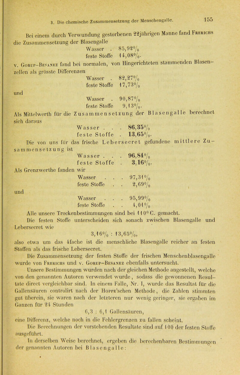 3. Die chemische Zusammensetzung der Menschengalle. Bei einem durch Verwundung gestorbenen 22jährigen Manne fand Frerichs die Zusammensetzung der Blasengalle Wässer . 85,92% feste Stoffe 14,08%. v. Gorup-Bepanez fand bei normalen, von Hingerichteten stammenden Blasen- zellen als grösste Differenzen Wasser . 82,27% feste Stoffe 17,73% und Wasser . 90,87% feste Stoffe 9,13%. Als Mittelwert!] für die Zusammensetzung der Blasengalle berechnet sich daraus Wasser . . . 86,35% feste Stoffe . 13,65%. Die von uns für das frische Lebersecret gefundene mittlere Zu- sammensetzung ist Wasser . . . 96,84% feste Stoffe . 3,16%. Als Grenzwerthe fanden wir Wasser . . . 97,31% feste Stoffe . . 2,69% und Wasser . . . 95,99% feste Stoffe . . 4,01% Alle unsere Trockenbestimmungen sind bei 11 00 G. gemacht. Die festen Stoffe unterscheiden sich sonach zwischen Blasengalle und Lebersecret wie 3,16% : 13,65%, also etwa um das 4fache ist die menschliche Blasengalle reicher an festen Stoffen als das frische Lebersecret. Die Zusammensetzung der festen Stoffe der frischen Menschenblasengalle wurde von Frerichs und v. Gouup-Besanez ebenfalls untersucht. Unsere Bestimmungen wurden nach der gleichen Methode angestellt, welche von den genannten Autoren verwendet wurde, sodass die gewonnenen Resul- tate direct vergleichbar sind. In einem Falle, Nr. 1, wurde das Resultat für die Gallensäuren controlirt nach der Ilorpu’schen Methode, die Zahlen stimmten gut überein, sie waren nach der letzteren nur wenig geringer, sie ergaben im Ganzen für 24 Stunden 6,3 : 6,1 Gallensäurcn, eine Differenz, welche noch in die Fehlergrenzen zu fallen scheint. Die Berechnungen der vorstehenden Resultate sind auf I 00 der festen Stoffe ausgeführt. In derselben Weise berechnet, ergeben die berechenbaren Bestimmungen der genannten Autoren bei ßlasengalle: