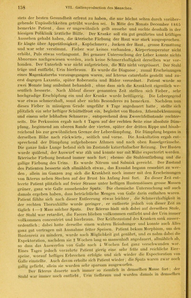 stets der besten Gesundheit erlreut zu haben, die nur höchst selten durch vorüber- gehende Unpässlichkeiten getrübt worden sei. In Mitte des Monats Dccember 1865 bemerkte Patient, dass er ungewöhnlich gelb aussehe und suchte desshalb in der hiesigen Poliklinik ärztliche Hülfe. Der Kranke soll ein gut genährtes und kräftiges Aussehen gehabt haben, die ikterische Färbung der Haut war stark ausgesprochen. Er klagte über Appetitlosigkeit, Kopfschmerz, Jucken der Haut, grosse Ermattung und war sehr verstimmt. Fieber war keines vorhanden, Körpertemperatur nicht erhöht, Puls etwas verlangsamt. Bei genauer Untersuchung der Leber konnte nichts Abnormes nachgewiesen werden, auch keine Schmerzhaftigkeit derselben war vor- handen. Der Unterleib war nicht aufgetrieben, die Milz nicht vergrÖssert. Der Stuhl träge und entfärbt, Urin bierbraun. Es wurde die Diagnose, zumal Erscheinungen eines Magenkatarrhs vorausgegangen waren, auf Icterus catarrhalis gestellt und zu- erst dagegen Laxantia, später Roberantia und Bäder verordnet. Patient wurde so zwei Monate lang ambulant behandelt, ohne dass sich die Krankheit eigentlich we- sentlich besserte. Nach Ablauf dieser genannten Zeit stellten sich Fieber, sehr hochgradige Erschöpfung ein und der Kranke wurde bettlägerig. Die Lebergegend war etwas schmerzhaft, sonst aber nichts Besonderes zu bemerken. Nachdem nun dieses Fieber in mässigem Grade ungefähr 8 Tage angedauert hatte , stellte sich plötzlich ein sehr heftiger Schüttelfrost ein, begleitet von Husten, Athembeklemmung und einem sehr lebhaften Schmerze, entsprechend dem Zwerchfellsstande rechter- seits. Die Perkussion ergab nach 1 Tagen auf der rechten Seite eine absolute Däm- pfung, beginnend am oberen Rande der vierten, später der dritten Rippe und hinab- reichend bis zur gewöhnlichen Grenze der Leberdämpfung. Die Dämpfung begann in derselben Höhe nach rückwärts, seitlich und vorne. Die Auskultation ergab ent- sprechend der Dämpfung aufgehobenes Athmen und nach oben Rasselgeräusche. Die ganze linke Lunge befand sich im Zustande katarrhalischer Reizung. Der Husten wurde quälend, der Auswurf war zäh und konnte nur mit Mühe expectorirt werden. Ikterische Färbung bestand immer noch fort; ebenso die Stuhlentfärbung und die gallige Färbung des Urins. Es wurde Nitrum und Salmiak gereicht. Der Zustand des Patienten besserte sich allmählich etwas, das Exsudat begann resorbirt zu wer- den , allein im Ganzen zog sich die Krankheit noch immer mit den Erscheinungen von Ikterus neben Stechen auf der Brust bis Anfang Juni fort. Zu dieser Zeit ent- leerte Patient plötzlich auf freier Strasse unter heftigen Hustenstössen grosse Massen grüner, ganz wie Galle aussehender Sputa. Die chemische Untersuchung soll auch damals ergeben haben, dass beträchtliche Mengen von Galle darin enthalten waren. Patient fühlte sich nach dieser Entleerung etwas leichter, die Schmerzhaftigkeit in der rechten Thoraxhälfte wurde geringer, er entleerte jedoch von dieser Zeit an täglich 1—2 Mass solcher Sputa. Der Ikterus hielt sich dabei auf derselben Stufe, der Stuhl war retardirt, die Faeces blieben vollkommen entfärbt und der Urin immer vollkommen concentrirt und bierbraun. Der Kräftezustand des Kranken sank ausser- ordentlich ; dabei hatte derselbe einen wahren Ileisshunger und konnte auch Alles ganz gut vertragen mit Ausnahme fetter Speisen. Patient bekam Morphium, um «len Hustenreiz zu mindern, wurde nach Möglichkeit gut genährt, und es nahm dabei die Expektoration, nachdem sie 2 Wochen lang so massenhaft angedauert, allmählich ab, so dass das Auswerfen vou Galle nach 4 Wochen fast ganz verschwunden war. Eines Tages jedoch verzehrte Patient gierig eine sehr fette und reichliche Eier- speise, worauf heftiges Erbrechen erfolgte und sich wieder die Expectoralion von Galle einstellle. Auch davon erholte sich Patient wieder; die Sputa waren zwar noch ?alHK Stuhl gefärbt, allein sie wurden sehr sparsam ausgeworfen. Der Ikterus dauerte noch immer so ziemlich in demselben Masse war immer noch entfärbt, Urin tiefbraun und wurden damals in fort; der demselben