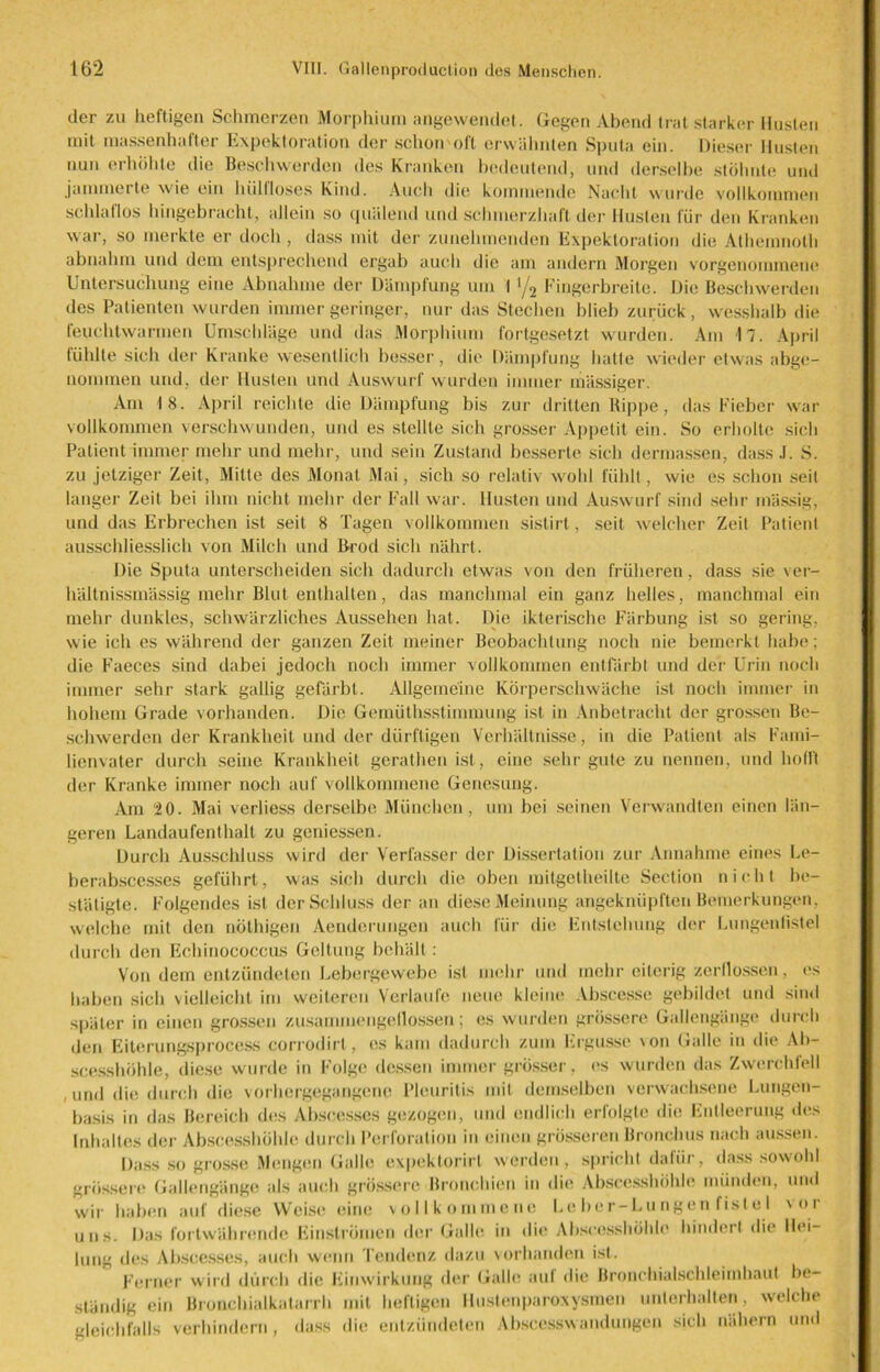 der zu heftigen Schmerzen Morphium angewendet. Gegen Abend trat starker Husten mit massenhafter Expektoration der schon'oft erwähnten Sputa ein. Dieser Husten nun erhöhte die Beschwerden des Kranken bedeutend, und derselbe stöhnte und jammerte wie ein hülfloses Kind. Auch die kommende Nacht wurde vollkommen schlaflos hingebracht, allein so quälend und schmerzhaft der Husten für den Kranken war, so merkte er doch, dass mit der zunehmenden Expektoration die Athemnoth abnahm und dem entsprechend ergab auch die am andern Morgen vorgenommene Untersuchung eine Abnahme der Dämpfung um I '/2 Fingerbreite. Die Beschwerden des Patienten wurden immer geringer, nur das Stechen blieb zurück, wesshalb die feuchtwarmen Umschläge und das Morphium fortgesetzt wurden. Am 17. April fühlte sich der Kranke wesentlich besser, die Dämpfung hatte wieder etwas abge- nommen und. der Husten und Auswurf wurden immer mässiger. Am 18. April reichte die Dämpfung bis zur dritten Rippe, das Fieber war vollkommen verschwunden, und es stellte sich grosser Appetit ein. So erholte sich Patient immer mehr und mehr, und sein Zustand besserte sich dermassen, dassJ. S. zu jetziger Zeit, Mitte des Monat Mai, sich so relativ wohl fühlt, wie es schon seil langer Zeit bei ihm nicht mehr der Fall war. Husten und Auswurf sind sehr mässig, und das Erbrechen ist seit 8 Tagen vollkommen sistirt, seit welcher Zeit Patient ausschliesslich von Milch und Rrod sich nährt. Die Sputa unterscheiden sich dadurch etwas von den früheren, dass sie ver- hältnissmässig mehr Blut enthalten, das manchmal ein ganz helles, manchmal ein mehr dunkles, schwärzliches Aussehen hat. Die ikterische Färbung ist so gering, wie ich es während der ganzen Zeit meiner Beobachtung noch nie bemerkt habe; die Faeces sind dabei jedoch noch immer vollkommen entfärbt und der Urin noch immer sehr stark gallig gefärbt. Allgemeine Körperschwäche ist noch immer in hohem Grade vorhanden. Die Gemüthsstimmung ist in Anbetracht der grossen Be- schwerden der Krankheit und der dürftigen Verhältnisse, in die Patient als Fami- lienvater durch seine Krankheit gcrathen ist, eine sehr gute zu nennen, und hofft der Kranke immer noch auf vollkommene Genesung. Am 20. Mai verliess derselbe München, um bei seinen Verwandten einen län- geren Landaufenthalt zu geniessen. Durch Ausschluss wird der Verfasser der Dissertation zur Annahme eines Le- berabscesses geführt, was sich durch die oben mitgetheilte Section nicht be- stätigte. Folgendes ist der Schluss der an diese Meinung angeknüpften Bemerkungen, welche mit den nöthigen Aendcrungen auch für die Entstehung der Lungenfistel durch den Echinococcus Geltung behält: Von dem entzündeten Lebergewebe ist mehr und mehr eiterig zerflossen, es haben sich vielleicht im weiteren Verlaufe neue kleine Abscesse gebildet und sind später in einen grossen zusammengellossen; es wurden grössere Gallengänge durch den Eiterungsprocess eorrodirl, cs kam dadurch zum Ergüsse \on Galle in die Ab- scesshöhle, diese wurde in Folge dessen immer grösser, es wurden das Zwerchfell , und die durch die vorhergegangene Pleuritis mit demselben verwachsene Lungen- basis in das Bereich des Abscesses gezogen, und endlich erfolgte die Entleerung des Inhaltes der Abscesshöhle durch Perforation in einen grösseren Bronchus nach aussen. Dass so grosse Mengen Galle expektorirl werden, spricht dafür, dass sowohl grössere Gallengänge als auch grössere Bronchien in die Abscesshöhle münden, und wir haben auf diese Weise eine vollkommene Leber-Lungen fistel \ot uns. Das fortwährende Finslrümcn der Galle in die Abscesshöhle hindert die Hei- lung des Abscesses, auch wenn Tendenz dazu vorhanden ist. Ferner wird durch die Einwirkung der Galle auf die Bronchialschleimhaut be- ständig ein Bronchialkatarrh mit heftigen Hustenparoxysmen unterhalten, welche gleichfalls verhindern, dass die entzündeten Abscesswnndungen sich nähern und