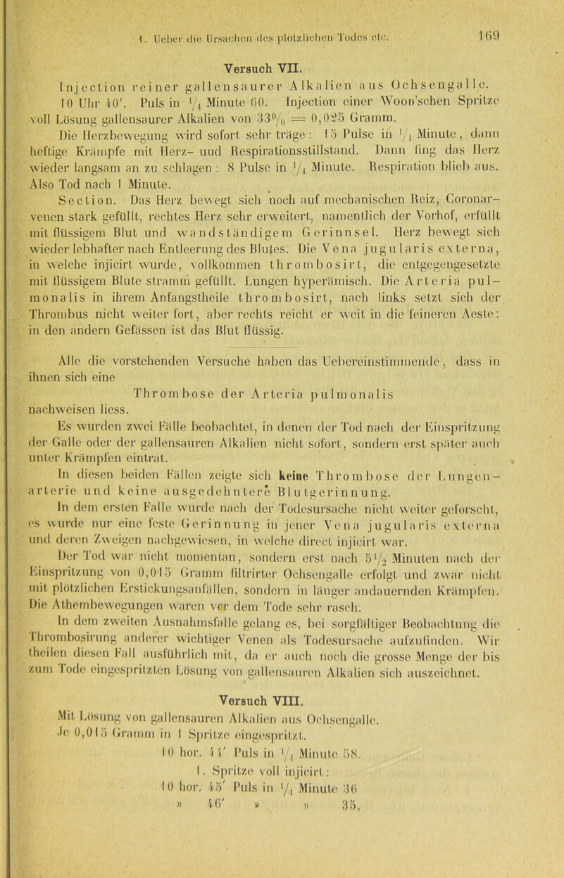) 69 Versuch VII. Injection reiner gal len saurer Alkalien aus Ochsengalle. 10 Uhr 40'. Puls in 1/i Minute 60. Injeclion einer Woon’sehen Spritze v oll Lösung gallensaurer Alkalien von 33°/o — 0,055 Gramm. Die Herzbewegüng wird sofort sehr träge : 13 Pulse in •/, Minute, dann heilige Krampfe mit Herz- und Respirationsslillstand. Dann fing das Herz wieder langsam an zu schlagen : 8 Pulse in J/4 Minute. Respiration blieb aus. Also Tod nach I Minute. Section. Das Herz bewegt sich noch auf mechanischen Reiz, Coronar- venen stark gefüllt, rechtes Herz sehr erweitert, namentlich der Vorhof, erfüllt mit flüssigem Blut und wandsländigem Gerinnsel. Herz bewegt sich wieder lebhafter nach Entleerung des Blutes. Die Vena jugularis externa, in welche injicirt wurde, vollkommen thrombosirt, die entgegengesetzte mit llüssigem Blute stramm gefüllt. Lungen hyperämisch. Die Arleria pul- monalis in ihrem Anfangstheile thrombosirt, nach links setzt sich der Thrombus nicht weiter fort, aber rechts reicht er weit in die feineren Aesle: in den andern Gefassen ist das Blut flüssig. Alle die vorstehenden Versuche haben das Uebereinstimmende, dass in ihnen sich eine Thrombose der Arteria pulmonalis nach weisen Hess. Es wurden zwei Fälle beobachtet, in denen der Tod nach der Einspritzung der Galle oder der gallensauren Alkalien nicht sofort, sondern erst später auch unter Krämpfen eintrat. In diesen beiden Fällen zeigte sich keine Thrombose der Lungen - arlerie und keine ausgedehntere Blutgerinnung. In dem ersten Falle wurde nach der Todesursache nicht weiter geforscht, cs wurde nur eine feste Gerinnung in jener Vena jugularis externa und deren Zweigen nachgewiesen, in welche direct injicirt war. Der Tod war nicht momentan, sondern erst nach 51/2 Minuten nach der Einspritzung von 0,015 Gramm fillrirter Ochsengalle erfolgt und zwar nicht mit plötzlichen Erslickungsanlällen, sondern in länger andauernden Krämpfen. Die Athembewegungen waren vor dem Tode sehr rasch. In dem zweiten Ausnahmsfalle gelang es, bei sorgfältiger Beobachtung die I hrombosirung anderer wichtiger Venen als Todesursache aufzufinden. Wir theilen diesen Fall ausführlich mit, da er auch noch die grosse Menge der bis zum lode eingespritzten Lösung von gallensauren Alkalien sich auszeichnet. Versuch VIII. Mit Lösung von gallensauren Alkalien aus Ochsengalle. •le 0,015 Gramm in I Spritze eingespritzl. 10 hör. Mi' Puls in 1/.1 Minute 58. I. Spritze voll injicirt: 10 hör. 45' Puls in •/,, Minute 36