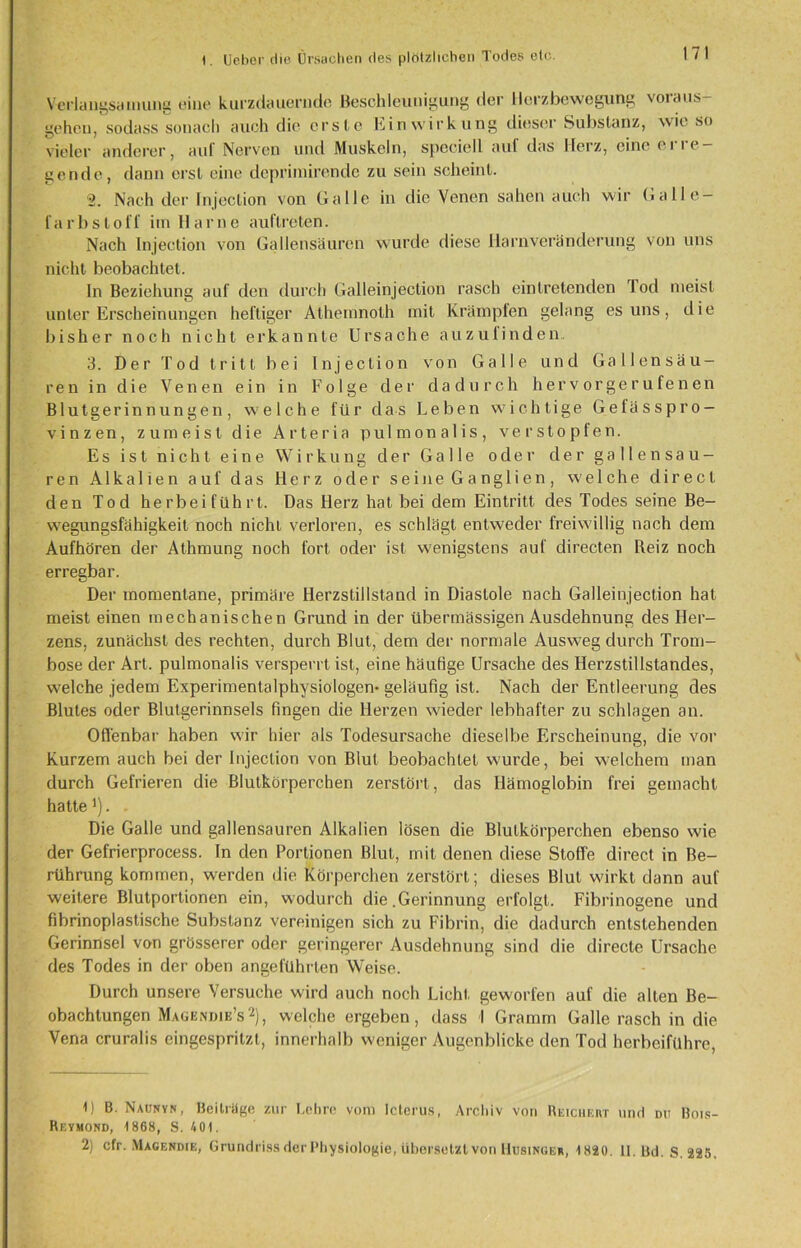 Verlangsamung eine kurzdauernde Beschleunigung der Herzbewegung votaus- gehen, sodass sonach auch die erste Einwirkung dieser Substanz, wie so vieler anderer, auf Nerven und Muskeln, speciell auf das Herz, eine ei le- gende, dann erst eine deprimirendc zu sein scheint. '2. Nach der Injeclion von Galle in die Venen sahen auch wir Galle- fa rb st off itn Harne auftreten. Nach Injection von Gallensäuren wurde diese Harnveränderung von uns nicht beobachtet. ln Beziehung auf den durch Gal lein jection rasch eintretenden fod meist unter Erscheinungen heftiger Athemnoth mit Krämpfen gelang es uns, die bisher noch nicht erkannte Ursache auzulinden. 3. Der Tod tritt bei Injection von Galle und Gallensäu- ren in die Venen ein in Folge der dadurch hervorgerufenen Blutgerinnungen, welche für das Leben wichtige Gefässpro- vinzen, zumeist die Arteria pulmonalis, verstopfen. Es ist nicht eine Wirkung der Galle oder der gallensau- ren Alkalien auf das Herz oder seine Ganglien, welche direct den Tod herbeiführt. Das Herz hat bei dem Eintritt des Todes seine Be- w7egungsfähigkeit noch nicht verloren, es schlägt entweder freiwillig nach dem Aufhören der Athmung noch fort oder ist wenigstens auf directen Reiz noch erregbar. Der momentane, primäre Herzstillstand in Diastole nach Galleinjection hat meist einen mechanischen Grund in der übermässigen Ausdehnung des Her- zens, zunächst des rechten, durch Blut, dem der normale Ausweg durch Trom- bose der Art. pulmonalis versperrt ist, eine häufige Ursache des Herzstillstandes, welche jedem Experimentalphysiologen- geläufig ist. Nach der Entleerung des Blutes oder Blutgerinnsels fingen die Herzen wieder lebhafter zu schlagen an. Offenbar haben wir hier als Todesursache dieselbe Erscheinung, die vor Kurzem auch bei der Injeclion von Blut beobachtet wurde, bei welchem man durch Gefrieren die Blutkörperchen zerstört, das Hämoglobin frei gemacht hatte *). - Die Galle und gallensauren Alkalien lösen die Blutkörperchen ebenso wie der Gefrierprocess. In den Portionen Blut, mit denen diese Stoffe direct in Be- rührung kommen, werden die Körperchen zerstört; dieses Blut wirkt dann auf weitere Blutportionen ein, wodurch die .Gerinnung erfolgt. Fibrinogene und fibrinoplastische Substanz vereinigen sich zu Fibrin, die dadurch entstehenden Gerinnsel von grösserer oder geringerer Ausdehnung sind die directe Ursache des Todes in der oben angeführten Weise. Durch unsere Versuche wird auch noch Licht geworfen auf die alten Be- obachtungen Mage,ndie’s1 2), welche ergeben, dass I Gramm Galle rasch in die Vena cruralis eingespritzt, innerhalb weniger Augenblicke den Tod herbeiführe, 1) B. Naunyn, Beiträge zur Lehre vom Icterus, Archiv von Reichert und du Bois- Reymond, 1868, S. 401. 2) cfr. Magendie, Grundriss der Physiologie, übersetzt von Husinger, 1820. II. Bd. S. 225.