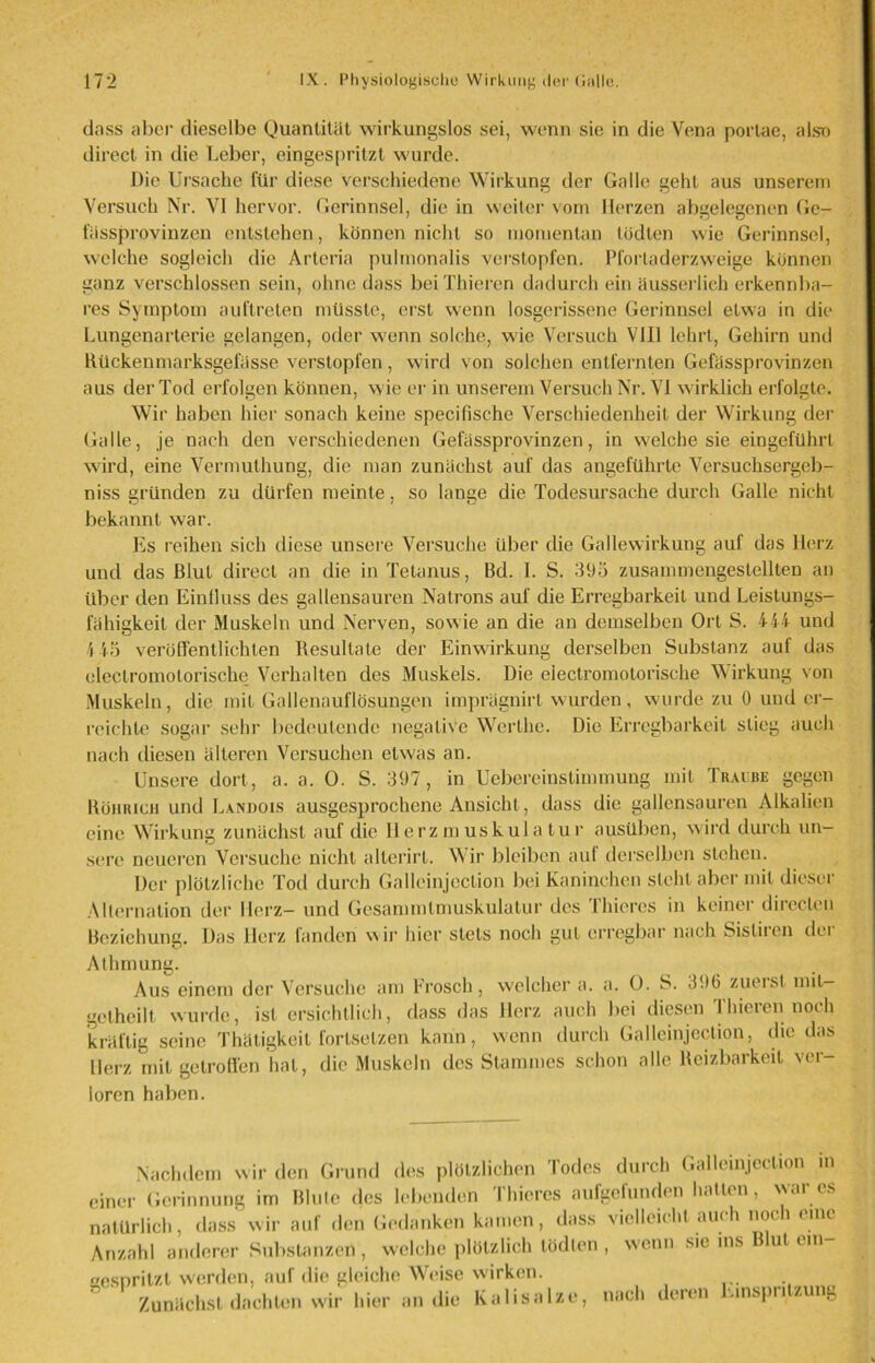 dass aber dieselbe Quantität wirkungslos sei, wenn sie in die Vena porlae, also direct in die Leber, eingespritzt wurde. Die Ursache für diese verschiedene Wirkung der Galle geht aus unserem Versuch Nr. VI hervor. Gerinnsel, die in weiter vom Herzen abgelegenen Ge- fässprovinzen entstehen, können nicht so momentan tödten wie Gerinnsel, welche sogleich die Arteria pulmonalis verstopfen. Pfortaderzweige können ganz verschlossen sein, ohne dass beiThieren dadurch ein äusserlieh erkennba- res Symptom auftreten müsste, erst wenn losgerissene Gerinnsel etwa in die Lungenarterie gelangen, oder wenn solche, wie Versuch VIII lehrt, Gehirn und Rückenmarksgefässe verstopfen, wird von solchen entfernten Gefässprovinzen aus der Tod erfolgen können, wie er in unserem Versuch Nr. VI wirklich erfolgte. Wir haben hier sonach keine specifische Verschiedenheit der Wirkung der Galle, je nach den verschiedenen Gefässprovinzen, in welche sie eingcführl wird, eine Vermuthung, die man zunächst auf das angeführte Versuchsergeb- niss gründen zu dürfen meinte, so lange die Todesursache durch Galle nicht bekannt war. Es reihen sich diese unsere Versuche über die Gallewirkung auf das Herz und das Blut direct an die in Tetanus, Bd. 1. S. 395 zusammengestellten an über den Einfluss des gallensauren Natrons auf die Erregbarkeit und Leistungs- fähigkeit der Muskeln und Nerven, sowie an die an demselben Ort S. 444 und \ 45 veröffentlichten Resultate der Einwirkung derselben Substanz auf das olectromotoriscke Verhalten des Muskels. Die eiectromotorische Wirkung von Muskeln, die mit Gallenauflösungen imprügnirt wurden, wurde zu 0 und er- reichte sogar sehr bedeutende negative Wcrthc. Die Erregbarkeit stieg auch nach diesen älteren Versuchen etwas an. Unsere dort, a. a. 0. S. 397, in Uebereinslimmung mit Traube gegen Böhrich und Landois ausgesprochene Ansicht, dass die gallensauren Alkalien eine Wirkung zunächst auf die Ilerzmuskula tur ausüben, wird durch un- sere neueren Versuche nicht allcrirt. Wir bleiben auf derselben stehen. Der plötzliche Tod durch Galleinjection bei Kaninchen steht aber mit dieser Allernation der Ilerz- und Gesammlmuskulatur des Thieres in keiner direclen Beziehung. Das Herz fanden wir hier stets noch gut erregbar nach Sisliren der Alhinung. Aus einem der Versuche am Frosch, welcher a. a. 0. S. 396 zuerst mil- getheilt wurde, ist ersichtlich, dass das Herz auch bei diesen Thieren noch kräftig seine Thätigkeit fortsetzen kann, wenn durch Galleinjection, die das Herz mit getroffen hat, die Muskeln des Stammes schon alle Reizbarkeit ver- loren haben. Nachdem wir den Grund des plötzlichen Todes durch Galleinjection in einer Gerinnung im Blute des lebenden Thieres aufgefunden hatten, war es natürlich, dass wir auf den Gedanken kamen, dass vielleicht auch noch eine Anzahl anderer Substanzen , welche plötzlich tödten , wenn sic ins Blut ein esnritzt werden, auf die gleiche Weise wirken. * Zunächst dachten wir hier an die Kalisalze, nach deren Einspritzung