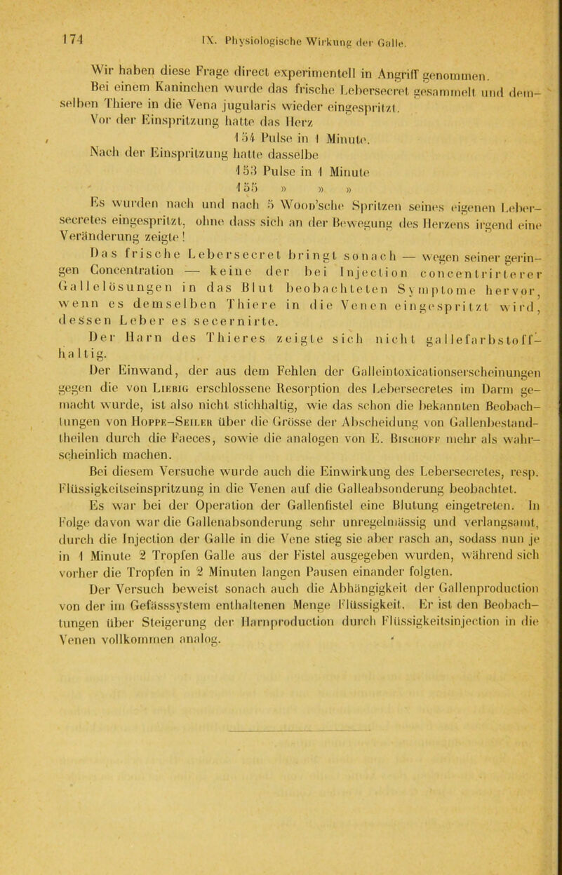 Wir haben diese Frage direct experimentell in Angriff genommen. Bei einem Kaninchen wurde das frische Lebersecret gesammelt und dem- selben 'l’hiere in die Vena jugularis wieder eingespritzt. Vor der Einspritzung hatte das Herz I 54 Pulse in I Minute. Nach der Einspritzung halte dasselbe 4 53 Pulse in I Minute 155 » » » Es wurden nach und nach 5 Woon’sche Spritzen seines eigenen Leber- secretes eingesprilzt, ohne dass sich an der Bewegung des Herzens irgend eine Veränderung zeigte! Das Irische Lebersecret bringt sonach — wegen seiner gelän- gen Goncentra lion keine der bei Injeclion concenlrirlerer Gallelösungen in das Blut beobachteten Symptome hervor wenn es demselben T hie re in die Venen ein gespritzt wird, dessen Leber es secernirte. Der Harn des Thieres zeigte sich nicht gallefarbstoff- haltig. Der Einwand, der aus dem Fehlen der Galleinloxicationserscheinungen gegen die von Liebig erschlossene Resorption des Lebersecretes im Darm ge- macht wurde, ist also nicht stichhaltig, wie das schon die bekannten Beobach- lungen von Hoppe-Seiler über die Grösse der Abscheidung von Gallenbestand- Iheilen durch die Faeces, sowie die analogen von E. Bischöfe mehr als wahr- scheinlich machen. Bei diesem Versuche wurde auch die Einwirkung des Lebersecretes, resp. Flüssigkeitseinspritzung in die Venen auf die Galleabsonderung beobachtet. Es war bei der Operation der Gallenfistel eine Blutung eingetreten. In Folge davon war die Gallenabsonderung sehr unregelmässig und verlangsamt, durch die Injeclion der Galle in die Vene stieg sie aber rasch an, sodass nun je in 1 Minute 2 Tropfen Galle aus der Fistel ausgegeben wurden, während sich vorher die Tropfen in 2 Minuten langen Pausen einander folgten. Der Versuch beweist sonach auch die Abhängigkeit der Gallenproduction von der im Gefässsystem enthaltenen Menge Flüssigkeit. Er ist den Beobach- tungen Uber Steigerung der Harnproduetion durch Flüssigkeitsinjection in die Venen vollkommen analog.