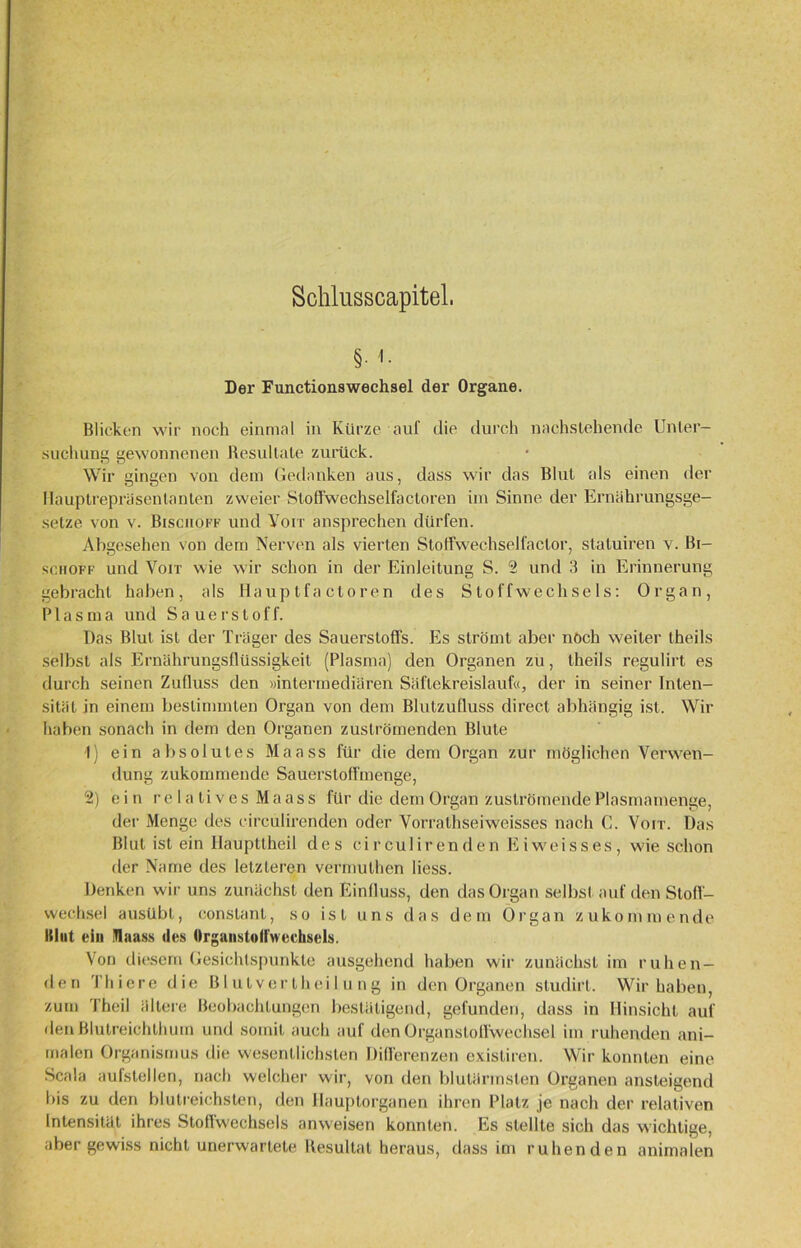 Schlusscapitel. §• <• Der Functionswechsel der Organe. Blicken wir noch einmal in Kürze auf die durch nachstehende Unter- suchung gewonnenen Resultate zurück. Wir gingen von dem Gedanken aus, dass wir das Blut als einen der Hauplrepräsentanten zweier Stoffwechselfactoren im Sinne der Ernährungsge- setze von v. Bisciioff und Voit ansprechen dürfen. Abgesehen von dem Nerven als vierten Stoffwechselfactor, statuiren v. Bi- se.noff und Voit wie wir schon in der Einleitung S. 2 und 3 in Erinnerung gebracht haben, als Hauptfa ctoren des Stoffwechsels: Organ, Plasma und Sauerstoff. Das Blut ist der Träger des Sauerstoffs. Es strömt aber noch weiter theils selbst als Ernährungsflüssigkeit (Plasma) den Organen zu, theils regulirt es durch seinen Zufluss den »intermediären Säflekreislauf«, der in seiner Inten- sität in einem bestimmten Organ von dem Blulzufluss direct abhängig ist. Wir haben sonach in dem den Organen zuströmenden Blute 1) ein absolutes Maass für die dem Organ zur möglichen Verwen- dung zukommende Sauerstoffmenge, 2) ein relatives Maass für die dem Organ zuströmende Plasmamenge, der Menge des circulirenden oder Vorrathseiweisses nach C. Voit. Das Blut ist ein Haupttheil des circulirenden Eiweisses, wie schon der Name des letzteren vermulhen liess. Denken wir uns zunächst den Einfluss, den das Organ selbst auf den Stoff- wechsel ausübt, constant, so ist uns das dem Organ zukommende Klut ein Maass des OrgaiistoM'wecksels. Von diesem Gesichtspunkte ausgehend haben wir zunächst im ruhen- den Thiere die Blulvertheilung in den Organen sludirt. Wir haben, zum Theil ältere Beobachtungen bestätigend, gefunden, dass in Hinsicht auf den Blutreichthum und somit auch auf den Organstoffwechsel im ruhenden ani- malen Organismus die wesentlichsten Differenzen exisliren. Wir konnten eine Scala aufstellen, nach welcher wir, von den blutärmsten Organen ansteigend bis zu den blutreichsten, den Hauptorganen ihren Platz je nach der relativen Intensität ihres Stoffwechsels anweisen konnten. Es stellte sich das wichtige, aber gewiss nicht unerwartete Resultat heraus, dass im ruhenden animalen