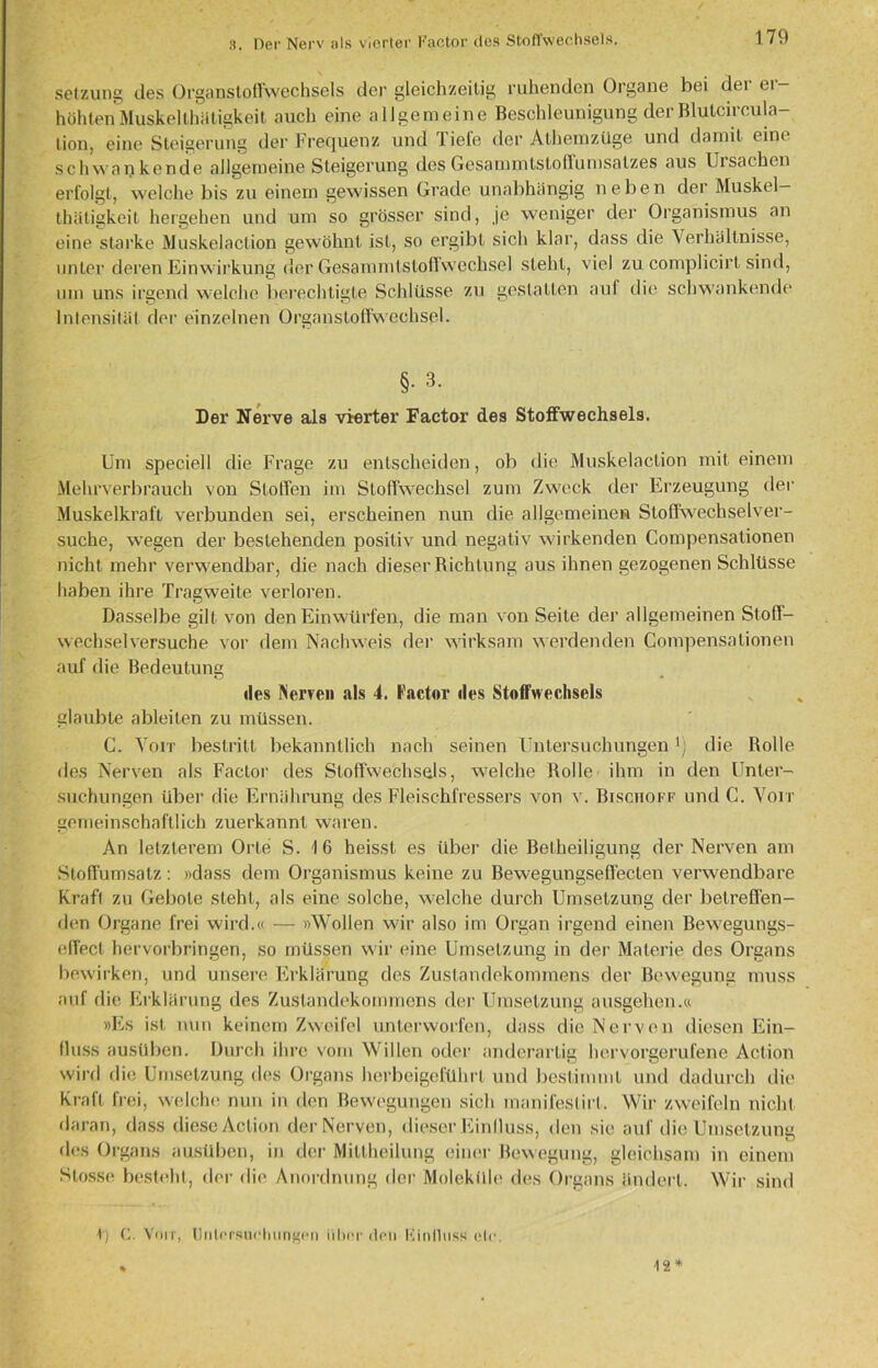 3. Der Nerv als vierter Factor des Stoffwechsels. Setzung des Organstoffwechsels der gleichzeitig ruhenden Organe bei der er- höhten Muskelthäligkeit auch eine allgemeine Beschleunigung derBlutcircula- lion, eine Steigerung der Frequenz und liefe der Athen)Züge und damit eine schwankende allgemeine Steigerung desGesammtstoffumsalzes aus IJisachen erfolgt, welche bis zu einem gewissen Grade unabhängig neben der Muskel— thütigkeit hergehen und um so grösser sind, je weniger der Organismus an eine starke Muskelaclion gewöhnt ist, so ergibt sich klar, dass die Verhältnisse, unter deren Einwirkung der Gesammtstoffsvechsel steht, viel zu complicirt sind, um uns irgend welche berechtigte Schlüsse zu gestatten auf die schwankende Intensität der einzelnen Organstoffwechsel. §• 3. Der Nerve als vierter Factor des Stoffwechsels. Um speciell die Frage zu entscheiden, ob die Muskelaclion mit einem Mehrverbrauch von Stoffen im Stoffwechsel zum Zweck der Erzeugung der Muskelkraft verbunden sei, erscheinen nun die allgemeinen Stoffwechselver- suche, wegen der bestehenden positiv und negativ wirkenden Compensationen nicht mehr verwendbar, die nach dieser Richtung aus ihnen gezogenen Schlüsse haben ihre Tragweite verloren. Dasselbe gilt von den Einwürfen, die man von Seite der allgemeinen Stoff- wechselversuche vor dem Nachweis der wirksam werdenden Compensationen auf die Bedeutung des Nerven als 4. Factor lies Stoffwechsels glaubte ableiten zu müssen. C. Voit bestritt bekanntlich nach seinen Untersuchungenv) die Rolle des Nerven als Factor des Stoffwechsels, welche Bolle ihm in den Unter- suchungen über die Ernährung des Fleischfressers von v. Bischoff und C. Voit gemeinschaftlich zuerkannt waren. An letzterem Orte S. 16 heisst es über die Betheiligung der Nerven am Stoffumsalz: »dass dem Organismus keine zu Bewegungseffecten verwendbare Kraft zu Gebote steht, als eine solche, welche durch Umsetzung der betreffen- den Organe frei wird.« — »Wollen wir also im Organ irgend einen Bewegungs- effect hervorbringen, so müssen wir eine Umsetzung in der Materie des Organs bewirken, und unsere Erklärung des Zustandekommens der Bewegung muss auf die Erklärung des Zustandekommens der Umsetzung ausgehen.« »Es ist nun keinem Zweifel unterworfen, dass die Nerven diesen Ein- fluss ausüben. Durch ihre vom Willen oder anderartig hervorgerufene Action wird die Umsetzung des Organs herbeigeführt und bestimmt und dadurch die Kraft frei, welche nun in den Bewegungen sich manifeslirt. Wir zweifeln nicht daran, dass diese Action der Nerven, dieser Einfluss, den sie auf die Umsetzung des Organs ausüben, in der Mittheilung einer Bewegung, gleichsam in einem Stosse besteht, der die Anordnung der Moleküle des Organs ändert. Wir sind 1) C. Voit, Untersuchungen iilicr dou Kinlluss elr. 13*