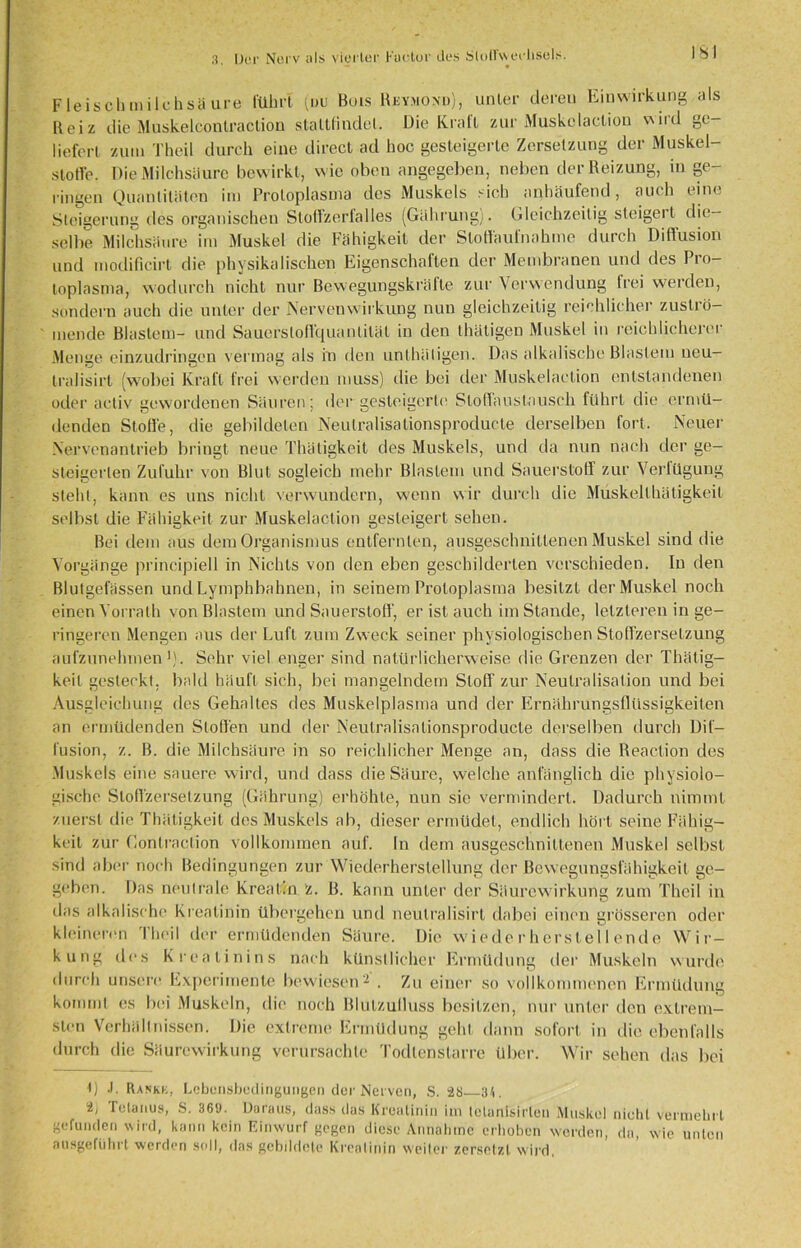 F leisch m ilchsü ure führt für Bois Rkymond), unter deren Einwirkung als Beiz die Muskelcontraction ataltfindet. Die Krall zur Muskelaclion wird ge- liefert zum Theil durch eine direct ad hoc gesteigerte Zersetzung der Muskel- stoffe. Die Milchsäure bewirkt, wie oben angegeben, neben der Reizung, in ge- ringen Quantitäten im Protoplasma des Muskels sich anhäufend, auch eine Steigerung des organischen Sloffzerlalles (Gährung). Gleichzeitig steigert die- selbe Milchsäure im Muskel die Fähigkeit der Sloffaufnahme durch Diffusion und modificirt die physikalischen Fagcnschaften der Membranen und des Pio— loplasma, wodurch nicht nur Bewegungskräfte zur Verwendung frei werden, sondern auch die unter der Nervenwirkung nun gleichzeitig reichlicher zuströ- mende Blastem- und Sauerslofl'quantität in den thätigen Muskel in reichlicherer Menge einzudringen vermag als in den unthätigen. Das alkalische Blastem neu- tralisirt (wobei Kraft frei werden muss) die bei der Muskelaclion entstandenen oder activ gewordenen Säuren; der gesteigerte Sloffaustausch führt die ermü- denden Stoffe, die gebildeten Neulralisationsproducte derselben fort. Neuer Xervenantrieb bringt neue Thätigkeit des Muskels, und da nun nach der ge- steigerten Zufuhr von Blut sogleich mehr Blastem und Sauerstoff zur Verlügung steht, kann es uns nicht verwundern, wenn wir durch die Muskeilhätigkeit selbst die Fähigkeit zur Muskelaclion gesteigert sehen. Bei dem aus dem Organismus entfernten, ausgeschnittenen Muskel sind die Vorgänge principiell in Nichts von den eben geschilderten verschieden. In den Blutgefässen und Lymphbahnen, in seinem Protoplasma besitzt der Muskel noch einen Vorrath von Blastem und Sauerstoff', er ist auch imStande, letzteren in ge- ringeren Mengen aus der Luft zum Zweck seiner physiologischen Stoffzersetzung aufzunehmen1). Sehr viel enger sind natürlicherweise die Grenzen der Thälig- keil gesteckt, bald häuft sich, bei mangelndem Stoff zur Neutralisation und bei Ausgleichung des Gehaltes des Muskelplasma und der Ernährungsflüssigkeilen an ermüdenden Stoffen und der Neulralisationsproducte derselben durch Dif- fusion, z. B. die Milchsäure in so reichlicher Menge an, dass die Reaction des Muskels eine sauere wird, und dass die Säure, welche anfänglich die physiolo- gische Stollzerselzung (Gährung) erhöhte, nun sie vermindert. Dadurch nimmt zuerst die Thä tigkeit des Muskels ab, dieser ermüdet, endlich hört seine Fähig- keit zur Gontraclion vollkommen auf. In dem ausgeschnittenen Muskel selbst sind aber noch Bedingungen zur Wiederherstellung der Bewegungsfähigkeit ge- geben. Das neutrale Kreatin Z. B. kann unter der Säurewirkung zum Theil in «_z das alkalische Kreatinin übergehen und neulralisirt dabei einen grösseren oder kleinerem l’heil der ermüdenden Säure. Die wieder her st eil ende Wir- kung des Kreatinins nach künstlicher Ermüdung der Muskeln wurde durch unsere Experimente bewiesen2 . Zu einer so vollkommenen Ermüdung kommt es bei Muskeln, die noch Blulzulluss besitzen, nur unter den extrem- sten Verhältnissen. Die extreme Ermüdung geht dann sofort in die ebenfalls durch die Säurewirkung verursachte Todlenstarre über. Wir sehen das bei I) .1. Rankk, Lebonsbodingungen der Nerven, S. 28 34. 2, Tetanus, S. 361). Daraas, dass das Kreatinin im telanisirlen Muskel nicht vermehrt gefunden wird, kann kein Einwurf gegen diese Annahme erhoben werden, da, wie unten nusgeführt werden soll, das gebildete Kreatinin weiter zersetzt wird,