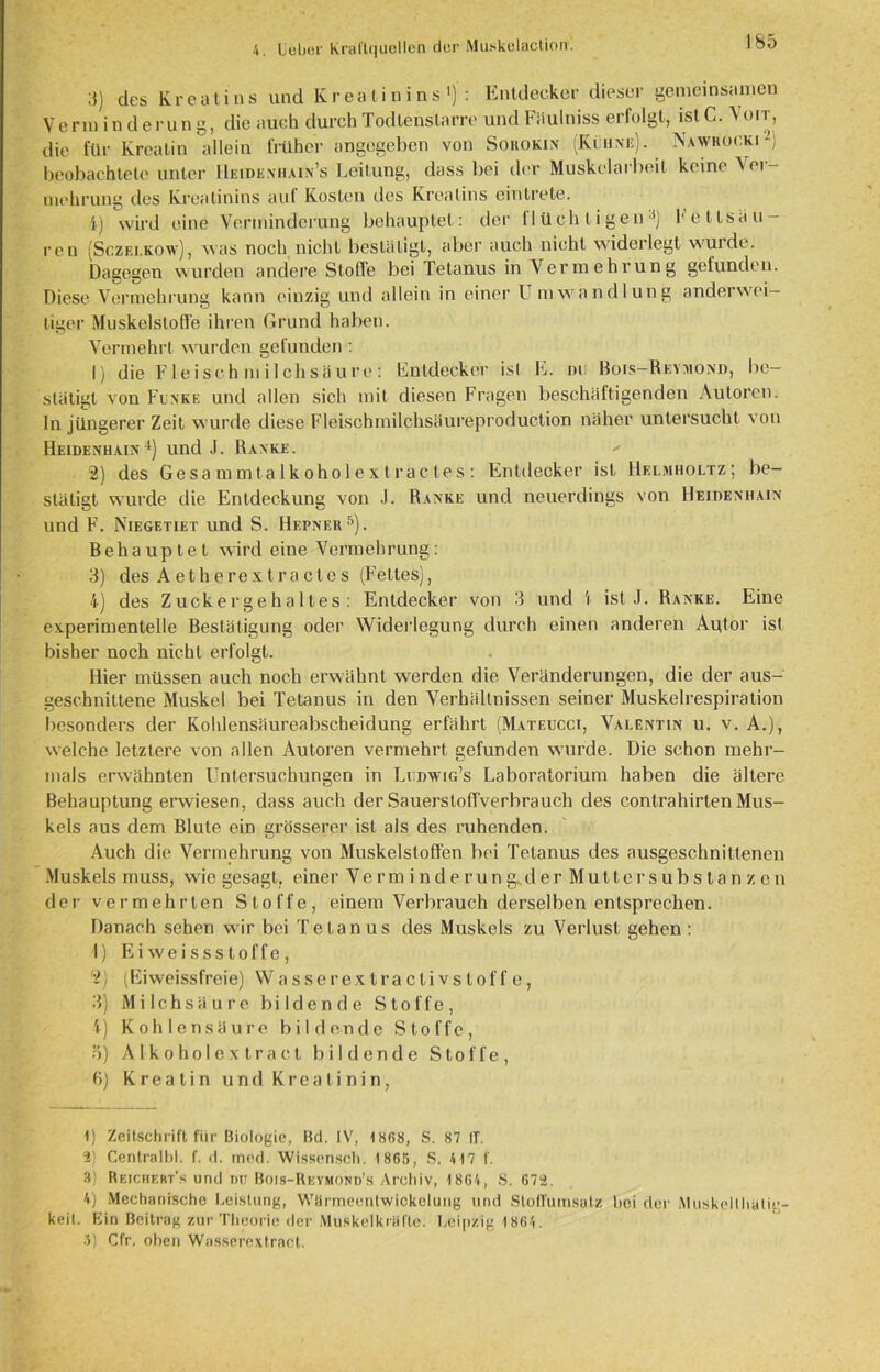 3) des Kreatins und Kreatinins1 2) : Entdecker dieser gemeinsamen Vermin derung, die auch durch Todlenslarre und Fäulniss erfolgt, ist C. \ oit, die für Kreatin allein früher angegeben von Sokokin (Kühne). Nawrocki beobachtete unter Heideniiain’s Leitung, dass bei der Muskelarbeit keine ^ ei - mohrung des Kreatinins auf Kosten des Kreatins eintrete. 4) wird eine Verminderung behauptet: der flüchtigen3) Fettsäu- ren (Sc.zei.kow), was noch nicht bestätigt, aber auch nicht widerlegt wurde. Dagegen wurden andere Stoffe bei Tetanus in Vermehrung gefunden. Diese Vermehrung kann einzig und allein in einer Umwandlung anderwei- tiger Muskelstoße ihren Grund haben. Vermehrt wurden gefunden: 1) die Fleisch in ilchsäure: Entdecker ist h. ni Bois— Reymond, be- stätigt von Funke und allen sich mit diesen Fragen beschäftigenden Autoren, ln jüngerer Zeit wurde diese Fleischmilchsäureproduction näher untersucht von Heidenhain4) und J. Ranke.  2) des Gesammtalkoholextractes: Entdecker ist Helmholtz; be- stätigt wurde die Entdeckung von J. Ranke und neuerdings von Heidexhain und F. Niegetiet und S. Hepner5). Behauptet wird eine Vermehrung: 3) des Aetherextractes (Fettes), 4) des Zuckergehaltes: Entdecker von 3 und \ ist .1. Ranke. Eine experimentelle Bestätigung oder Widerlegung durch einen anderen Autor ist bisher noch nicht erfolgt. Hier müssen auch noch erwähnt werden die Veränderungen, die der aus- geschnittene Muskel bei Tetanus in den Verhältnissen seiner Muskelrespiration besonders der Kohlensäureabscheidung erfährt (Mateucci, Valentin u. v. A.), welche letztere von allen Autoren vermehrt gefunden wurde. Die schon mehr- mals erwähnten Untersuchungen in Liidwig’s Laboratorium haben die ältere Behauptung erwiesen, dass auch der SauerslofTverbrauch des contrahirten Mus- kels aus dem Blute ein grösserer ist als des ruhenden. Auch die Vermehrung von Muskelstoffen bei Tetanus des ausgeschnittenen Muskels muss, wie gesagt, einer Verminderung^derMutter Substanzen der vermehrten Stoffe, einem Verbrauch derselben entsprechen. Danach sehen wir bei Tetanus des Muskels zu Verlust gehen : 1) Ei weissstoffe, 2) (Eiweissfreie) Wasserextraclivstoffe, 3) Milchsäure bildende Stoffe, 4) Kohlensäure bildende Stoffe, 5) A 1 koholex tract bildende Stoffe, 6) Kreatin und Kreatinin, 1) Zeitschrift für Biologie, Bd. IV, 18(58, S. 87 If. 2) Central!)!, f. d. med. Wissensch. 1 865, S. 417 f. 3) Reichert’s und Dtr Bois-Reymond’s Archiv, 1864, S. 673. 4) Mechanische Leistung, Wärmeentwickelung und StofTumsutz hoi der Muskellhatig- keit. Ein Beitrag zur Theorie der Muskelkräfte. Leipzig 1 864. 3) Cfr. oben Wnsserextrnct.