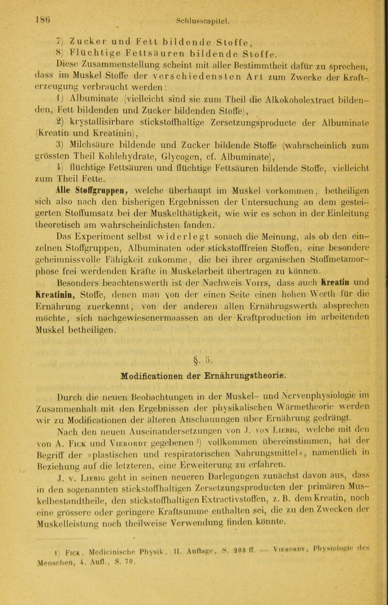 7; Zucker und Fett bildende Stoffe, N) Flüchtige Fettsäuren bildende Stoffe. Diese Zusammenstellung scheint mit aller Bestimmtheit dafür zu sprechen, dass im Muskel Stoffe der verschiedensten Art zum Zwecke der Kraft- erzeugung verbraucht werden: 1) Albuminate (vielleicht sind sic zum Theil die Alkokoholexlract bilden- den, Fett bildenden und Zucker bildenden Stolle), 2) krystallisirbare stickstoffhaltige Zersetzungsproducle der Albuminate (Kreatin und Kreatinin), 3) Milchsäure bildende und Zucker bildende Stoße (wahrscheinlich zum grössten Theil Kohlehydrate, Glycogen, cf. Albuminate), i) flüchtige Fettsäuren und flüchtige Fettsäuren bildende Stoffe, vielleicht zum Theil Fette. Alle Stotfgru|)peu, welche überhaupt im Muskel Vorkommen, betheiligen sich also nach den bisherigen Ergebnissen der Untersuchung an dem gestei- gerten Sloffumsalz bei der Muskellhätigkeit, wie w'ir es schon in der Einleitung theoretisch am wahrscheinlichsten fanden. Das Experiment selbst widerlegt sonach die Meinung, als ob den ein- zelnen Stoffgruppen, Albuminaten oder stickstofffreien Stoffen, eine besondere geheimnissvolle Fähigkeit zukomme, die bei ihrer organischen Stoffmetamor- phose frei werdenden Kräfte in Muskelarbeit übertragen zu können. Besonders beachlenswerlh ist der Nachweis Voits, dass auch Kreatiu und Kreatinin, Stoffe, denen man von der einen Seite einen hohen Werth für die Ernährung zuerkennt, von der anderen allen Ernährugswerth absprechen möchte, sich nachgewiesenermaassen an der Kraftproduction im arbeitenden Muskel betheiligen. §. 5. Modificationen der Ernährungstheorie. Durch die neuen Beobachtungen in der Muskel- und Nervenphysiologie im Zusammenhalt mit den Ergebnissen der physikalischen Wärmetheorie werden wir zu Modificationen der älteren Anschauungen über Ernährung gedrängt. Nach den neuen Auseinandersetzungen von .). vom Liehiu, w'elche mit den von A. Fick und Viekoiidt gegebenen ’) vollkommen übereinstimmen, hat dei Begriff der »plastischen und respiratorischen Nahrungsmittel«, namentlich in Beziehung auf die letzteren, eine Erweiterung zu erfahren. .1. v. Likbio geht in seinen neueren Darlegungen zunächst davon aus, dass in den sogenannten stickstoffhaltigen Zerselzungsproductcn der primaien Mus— kelbestandlheile, den stickstoff haltigen Extractivstoft’en, z. B. dem Kreatin, noch eine grössere oder geringere Kraftsumme enthalten sei, die zu den Zwecken dei Muskelleistung noch theilweise Verwendung finden könnte. Menschen, 4. Aufl., S. 70. Viiiumhu, Physiologie des