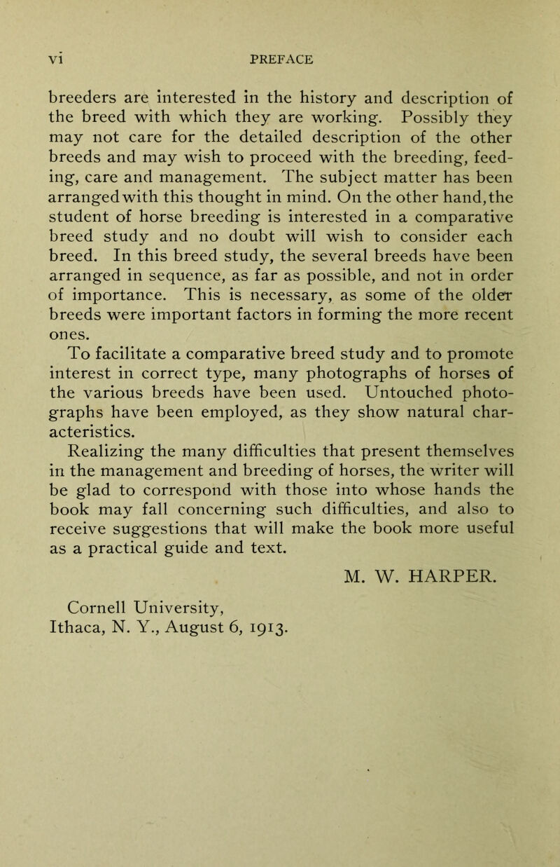 breeders are interested in the history and description of the breed with which they are working. Possibly they may not care for the detailed description of the other breeds and may wish to proceed with the breeding, feed- ing, care and management. The subject matter has been arranged with this thought in mind. On the other hand, the student of horse breeding is interested in a comparative breed study and no doubt will wish to consider each breed. In this breed study, the several breeds have been arranged in sequence, as far as possible, and not in order of importance. This is necessary, as some of the older breeds were important factors in forming the more recent ones. To facilitate a comparative breed study and to promote interest in correct type, many photographs of horses of the various breeds have been used. Untouched photo- graphs have been employed, as they show natural char- acteristics. Realizing the many difficulties that present themselves in the management and breeding of horses, the writer will be glad to correspond with those into whose hands the book may fall concerning such difficulties, and also to receive suggestions that will make the book more useful as a practical guide and text. M. W. HARPER. Cornell University, Ithaca, N. Y., August 6, 1913.