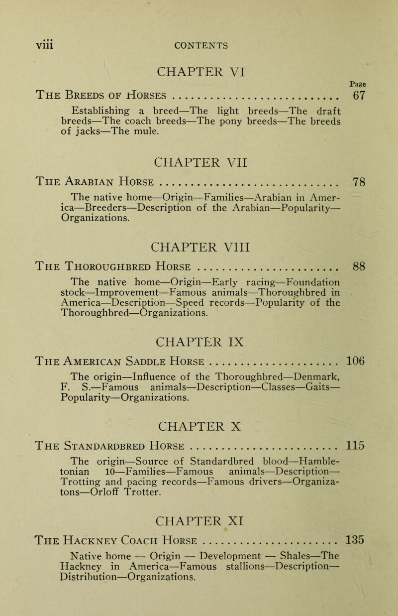 CHAPTER VI The Breeds of Horses Establishing a breed—The light breeds—The draft breeds—The coach breeds—The pony breeds—The breeds of jacks—The mule. CHAPTER VII The Arabian Horse The native home—Origin—Families—Arabian in Amer- ica—Breeders—Description of the Arabian—Popularity— Organizations. CHAPTER VIII The Thoroughbred Horse The native home—Origin—Early racing—Foundation stock—Improvement—Famous animals—Thoroughbred in America—Description—Speed records—Popularity of the Thoroughbred—Organizations. CHAPTER IX The American Saddle Horse The origin—Influence of the Thoroughbred—Denmark, F. S.—Famous animals—Description—Classes—Gaits— Popularity—Organizations. CHAPTER X The Standardbred Horse The origin—Source of Standardbred blood—Hamble- tonian 10—Families—Famous animals—Description— Trotting and pacing records—Famous drivers—Organiza- tons—Orloff Trotter. CHAPTER XI Native home — Origin — Development — Shales—The Hackney in America—Famous stallions—Description— Distribution—Organizations. Page 67 78 88 106 115