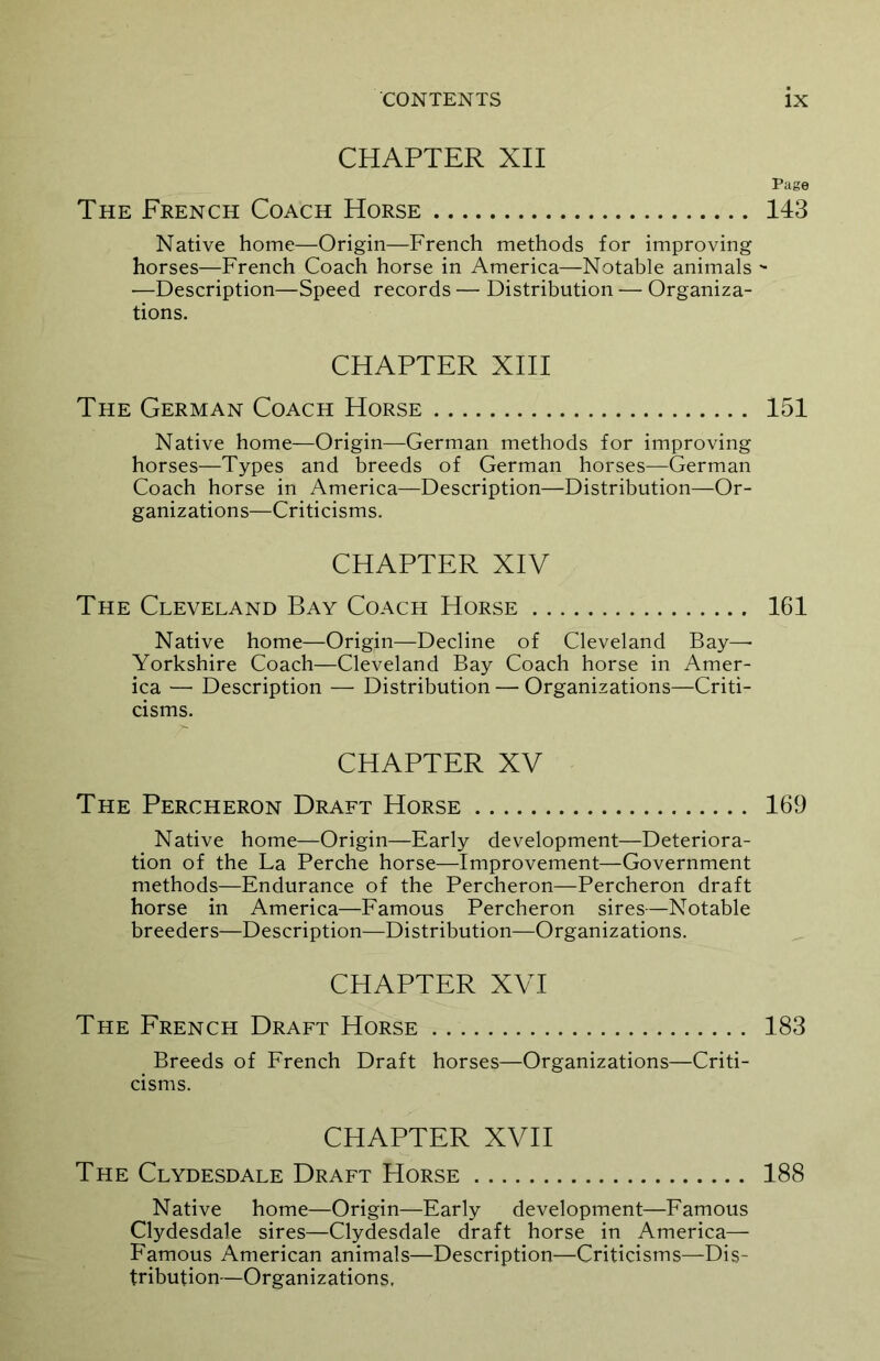 CHAPTER XII The French Coach Horse Native home—Origin—French methods for improving horses—French Coach horse in America—Notable animals —Description—Speed records — Distribution — Organiza- tions. CHAPTER XIII The German Coach Horse Native home—Origin—German methods for improving horses—Types and breeds of German horses—German Coach horse in America—Description—Distribution—Or- ganizations—Criticisms. CHAPTER XIV The Cleveland Bay Coach Horse Native home—Origin—Decline of Cleveland Bay—- Yorkshire Coach—Cleveland Bay Coach horse in Amer- ica ■— Description — Distribution — Organizations—Criti- cisms. CHAPTER XV The Percheron Draft Horse Native home—Origin—Early development—Deteriora- tion of the La Perche horse—Improvement—Government methods—Endurance of the Percheron—Percheron draft horse in America—Famous Percheron sires—Notable breeders—Description—Distribution—Organizations. CHAPTER XVI The French Draft Horse Breeds of French Draft horses—Organizations—Criti- cisms. CHAPTER XVII The Clydesdale Draft Horse Native home—Origin—Early development—Famous Clydesdale sires—Clydesdale draft horse in America— Famous American animals—Description—Criticisms—Dis- tribution—Organizations. Page 143 151 161 169 183 188