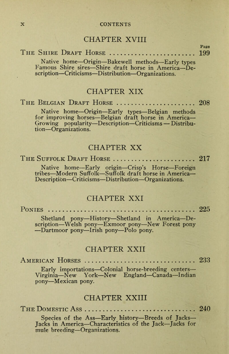 CHAPTER XVIII The Shire Draft Horse Native home—Origin—Bakewell methods—Early types Famous Shire sires—Shire draft horse in America—De- scription—Criticisms—Distribution—Organizations. CHAPTER XIX The Belgian Draft Horse Native home—Origin—Early types—Belgian methods for improving horses—Belgian draft horse in America— Growing popularity—Description—Criticisms — Distribu- tion—Organizations. CHAPTER XX The Suffolk Draft Horse Native home—Early origin—Crisp’s Horse—Foreign tribes—Modern Suffolk—Suffolk draft horse in America— Description—Criticisms—Distribution—Organizations. CHAPTER XXI Ponies Shetland pony—History—Shetland in America—De- scription—Welsh pony—Exmoor pony—New Forest pony —Dartmoor pony—Irish pony—Polo pony. CHAPTER XXII American Horses Early importations—Colonial horse-breeding centers— Virginia—New York—New England—Canada—Indian pony—Mexican pony. CHAPTER XXIII The Domestic Ass * Species of the Ass—Early history—Breeds of Jacks— Jacks in America—Characteristics of the Jack—Jacks for mule breeding—Organizations. Page 199 208 217 225 233 240