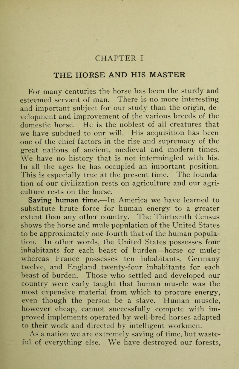 THE HORSE AND HIS MASTER For many centuries the horse has been the sturdy and esteemed servant of man. There is no more interesting and important subject for our study than the origin, de- velopment and improvement of the various breeds of the domestic horse. He is the noblest of all creatures that we have subdued to our will. His acquisition has been one of the chief factors in the rise and supremacy of the great nations of ancient, medieval and modern times. We have no history that is not intermingled with his. In all the ages he has occupied an important position. This is especially true at the present time. The founda- tion of our civilization rests on agriculture and our agri- culture rests on the horse. Saving human time.—In America we have learned to substitute brute force for human energy to a greater extent than any other country. The Thirteenth Census shows the horse and mule population of the United States to be approximately one-fourth that of the human popula- tion. In other words, the United States possesses four inhabitants for each beast of burden—horse or mule ; whereas France possesses ten inhabitants, Germany twelve, and England twenty-four inhabitants for each beast of burden. Those who settled and developed our country were early taught that human muscle was the most expensive material from which to procure energy, even though the person be a slave. Human muscle, however cheap, cannot successfully compete with im- proved implements operated by well-bred horses adapted to their work and directed by intelligent workmen. As a nation we are extremely saving of time, but waste- ful of everything else. We have destroyed our forests,