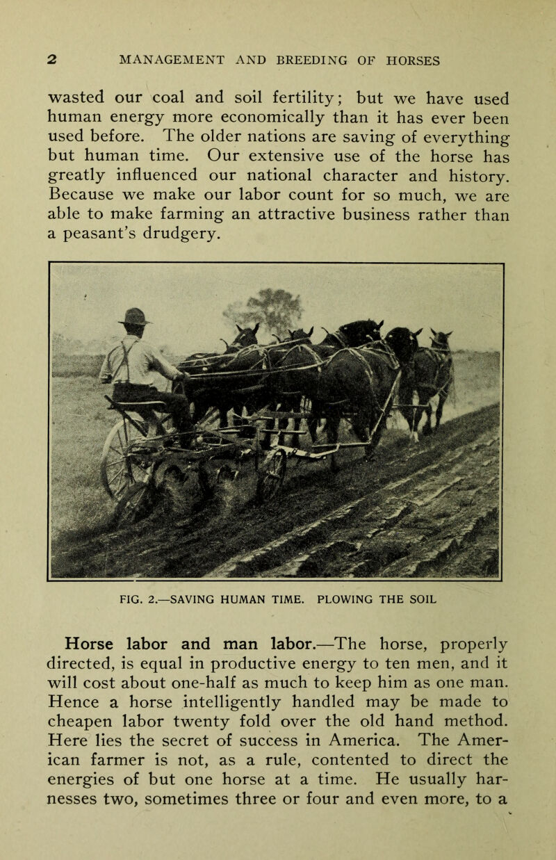 wasted our coal and soil fertility; but we have used human energy more economically than it has ever been used before. The older nations are saving of everything but human time. Our extensive use of the horse has greatly influenced our national character and history. Because we make our labor count for so much, we are able to make farming an attractive business rather than a peasant’s drudgery. FIG. 2.—SAVING HUMAN TIME. PLOWING THE SOIL Horse labor and man labor.—The horse, properly directed, is equal in productive energy to ten men, and it will cost about one-half as much to keep him as one man. Hence a horse intelligently handled may be made to cheapen labor twenty fold over the old hand method. Here lies the secret of success in America. The Amer- ican farmer is not, as a rule, contented to direct the energies of but one horse at a time. He usually har- nesses two, sometimes three or four and even more, to a