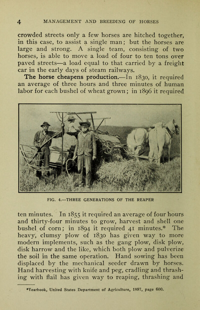 crowded streets only a few horses are hitched together, in this case, to assist a single man; but the horses are large and strong. A single team, consisting of two horses, is able to move a load of four to ten tons over paved streets—a load equal to that carried by a freight car in the early days of steam railways. The horse cheapens production.—In 1830, it required an average of three hours and three minutes of human labor for each bushel of wheat grown; in 1896 it required FIG. 4.—THREE GENERATIONS OF THE REAPER ten minutes. In 1855 it required an average of four hours and thirty-four minutes to grow, harvest and shell one bushel of corn; in 1894 it required 41 minutes.* The heavy, clumsy plow of 1830 has given way to more modern implements, such as the gang plow, disk plow, disk harrow and the like, which both plow and pulverize the soil in the same operation. Hand sowing has been displaced by the mechanical seeder drawn by horses. Hand harvesting with knife and peg, cradling and thrash- ing with flail has given way to reaping, thrashing and ♦Yearbook, United States Department of Agriculture, 1897, page 600.