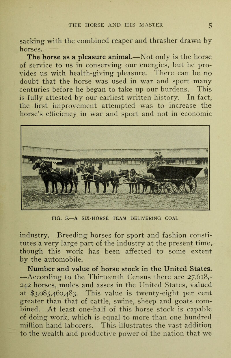 sacking with the combined reaper and thrasher drawn by horses. The horse as a pleasure animal.—Not only is the horse of service to us in conserving our energies, but he pro- vides us with health-giving pleasure. There can be no doubt that the horse was used in war and sport many centuries before he began to take up our burdens. This is fully attested by our earliest written history. In fact, the first improvement attempted was to increase the horse’s efficiency in war and sport and not in economic FIG. 5—A SIX-HORSE TEAM DELIVERING COAL industry. Breeding horses for sport and fashion consti- tutes a very large part of the industry at the present time, though this work has been affected to some extent by the automobile. Number and value of horse stock in the United States. —According to the Thirteenth Census there are 27,618,- 242 horses, mules and asses in the United States, valued at $3,085,460,483. This value is twenty-eight per cent greater than that of cattle, swine, sheep and goats com- bined. At least one-half of this horse stock is capable of doing work, which is equal to more than one hundred million hand laborers. This illustrates the vast addition to the wealth and productive power of the nation that we