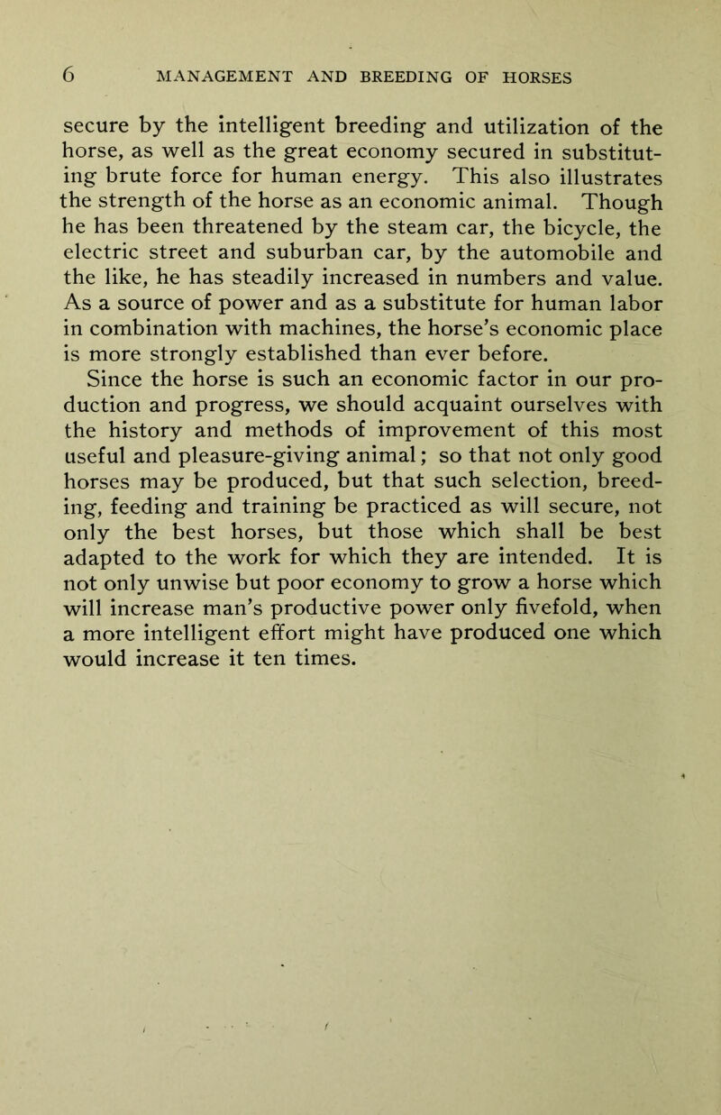 secure by the intelligent breeding and utilization of the horse, as well as the great economy secured in substitut- ing brute force for human energy. This also illustrates the strength of the horse as an economic animal. Though he has been threatened by the steam car, the bicycle, the electric street and suburban car, by the automobile and the like, he has steadily increased in numbers and value. As a source of power and as a substitute for human labor in combination with machines, the horse’s economic place is more strongly established than ever before. Since the horse is such an economic factor in our pro- duction and progress, we should acquaint ourselves with the history and methods of improvement of this most useful and pleasure-giving animal; so that not only good horses may be produced, but that such selection, breed- ing, feeding and training be practiced as will secure, not only the best horses, but those which shall be best adapted to the work for which they are intended. It is not only unwise but poor economy to grow a horse which will increase man’s productive power only fivefold, when a more intelligent effort might have produced one which would increase it ten times.