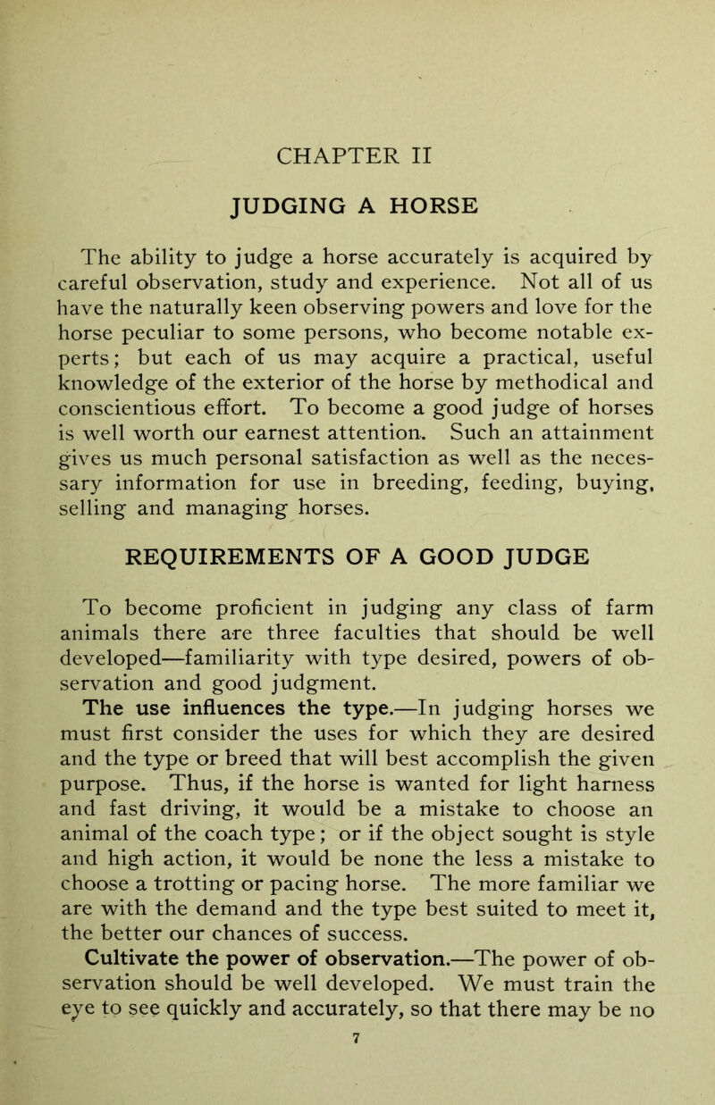 JUDGING A HORSE The ability to judge a horse accurately is acquired by careful observation, study and experience. Not all of us have the naturally keen observing powers and love for the horse peculiar to some persons, who become notable ex- perts; but each of us may acquire a practical, useful knowledge of the exterior of the horse by methodical and conscientious effort. To become a good judge of horses is well worth our earnest attention. Such an attainment gives us much personal satisfaction as well as the neces- sary information for use in breeding, feeding, buying, selling and managing horses. REQUIREMENTS OF A GOOD JUDGE To become proficient in judging any class of farm animals there are three faculties that should be well developed—familiarity with type desired, powers of ob- servation and good judgment. The use influences the type.—In judging horses we must first consider the uses for which they are desired and the type or breed that will best accomplish the given purpose. Thus, if the horse is wanted for light harness and fast driving, it would be a mistake to choose an animal of the coach type; or if the object sought is style and high action, it would be none the less a mistake to choose a trotting or pacing horse. The more familiar we are with the demand and the type best suited to meet it, the better our chances of success. Cultivate the power of observation.—The power of ob- servation should be well developed. We must train the eye to see quickly and accurately, so that there may be no