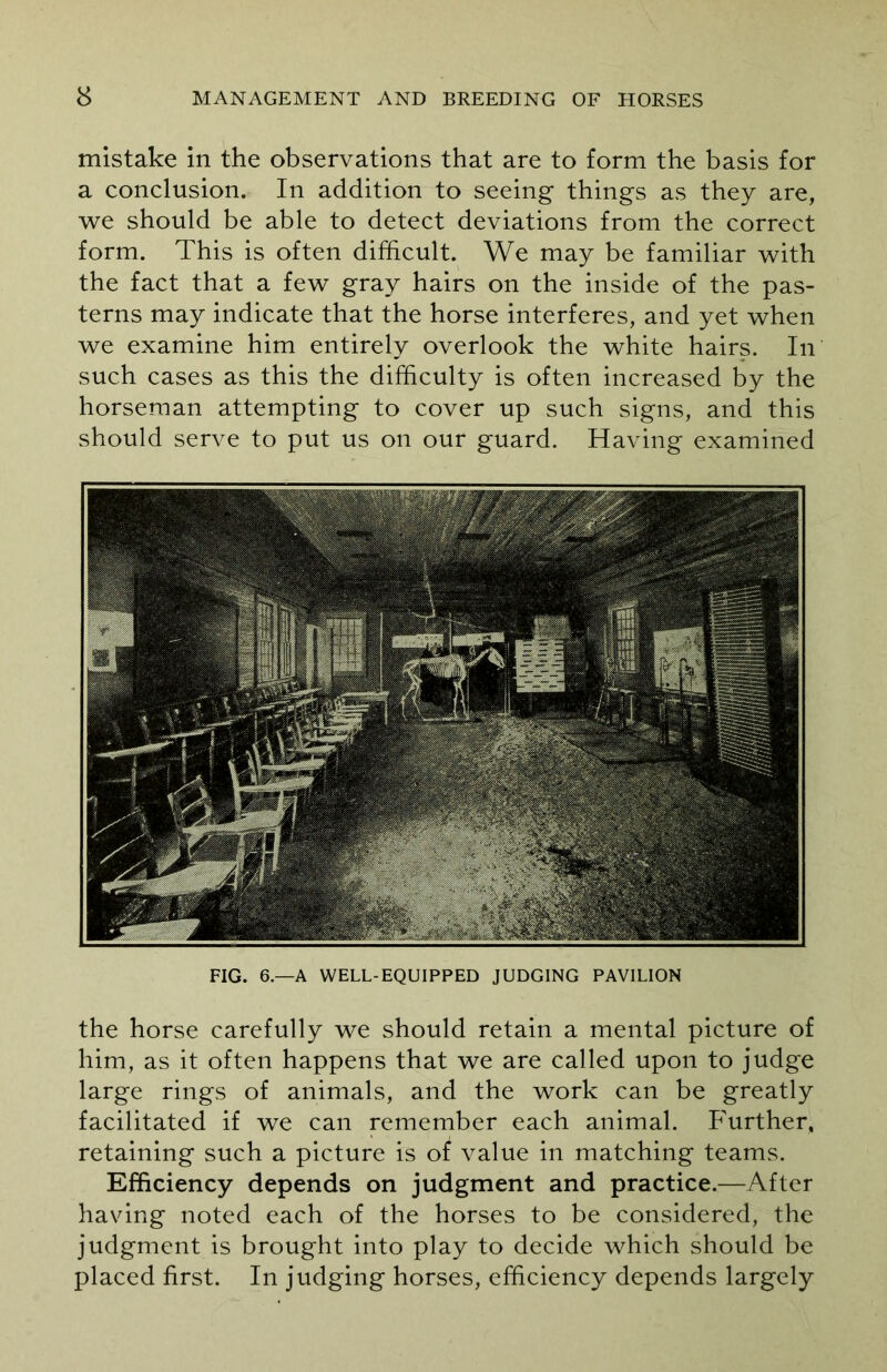 mistake in the observations that are to form the basis for a conclusion. In addition to seeing things as they are, we should be able to detect deviations from the correct form. This is often difficult. We may be familiar with the fact that a few gray hairs on the inside of the pas- terns may indicate that the horse interferes, and yet when we examine him entirely overlook the white hairs. In such cases as this the difficulty is often increased by the horseman attempting to cover up such signs, and this should serve to put us on our guard. Having examined FIG. 6.—A WELL-EQUIPPED JUDGING PAVILION the horse carefully we should retain a mental picture of him, as it often happens that we are called upon to judge large rings of animals, and the work can be greatly facilitated if we can remember each animal. Further, retaining such a picture is of value in matching teams. Efficiency depends on judgment and practice.—After having noted each of the horses to be considered, the judgment is brought into play to decide which should be placed first. In judging horses, efficiency depends largely