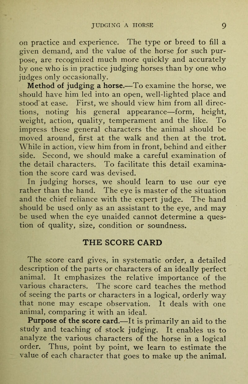 on practice and experience. The type or breed to fill a given demand, and the value of the horse for such pur- pose, are recognized much more quickly and accurately by one who is in practice judging horses than by one who judges only occasionally. Method of judging a horse.—To examine the horse, we should have him led into an open, well-lighted place and stood’ at ease. First, we should view him from all direc- tions, noting his general appearance—form, height, weight, action, quality, temperament and the like. To impress these general characters the animal should be moved around, first at the walk and then at the trot. While in action, view him from in front, behind and either side. Second, we should make a careful examination of the detail characters. To facilitate this detail examina- tion the score card was devised. In judging horses, we should learn to use our eye rather than the hand. The eye is master of the situation and the chief reliance with the expert judge. The hand should be used only as an assistant to the eye, and may be used when the eye unaided cannot determine a ques- tion of quality, size, condition or soundness. THE SCORE CARD The score card gives, in systematic order, a detailed description of the parts or characters of an ideally perfect animal. It emphasizes the relative importance of the various characters. The score card teaches the method of seeing the parts or characters in a logical, orderly way that none may escape observation. It deals with one animal, comparing it with an ideal. Purpose of the score card.—It is primarily an aid to the study and teaching of stock judging. It enables us to analyze the various characters of the horse in a logical order. Thus, point by point, we learn to estimate the value of each character that goes to make up the animal.