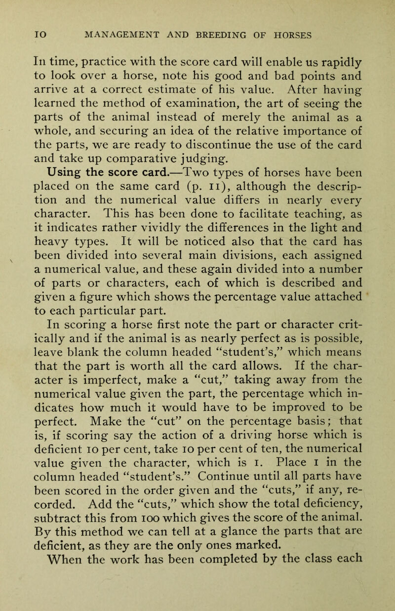 In time, practice with the score card will enable us rapidly to look over a horse, note his good and bad points and arrive at a correct estimate of his value. After having learned the method of examination, the art of seeing the parts of the animal instead of merely the animal as a whole, and securing an idea of the relative importance of the parts, we are ready to discontinue the use of the card and take up comparative judging. Using the score card.—Two types of horses have been placed on the same card (p. n), although the descrip- tion and the numerical value differs in nearly every character. This has been done to facilitate teaching, as it indicates rather vividly the differences in the light and heavy types. It will be noticed also that the card has been divided into several main divisions, each assigned a numerical value, and these again divided into a number of parts or characters, each of which is described and given a figure which shows the percentage value attached to each particular part. In scoring a horse first note the part or character crit- ically and if the animal is as nearly perfect as is possible, leave blank the column headed “student’s,” which means that the part is worth all the card allows. If the char- acter is imperfect, make a “cut,” taking away from the numerical value given the part, the percentage which in- dicates how much it would have to be improved to be perfect. Make the “cut” on the percentage basis; that is, if scoring say the action of a driving horse which is deficient io per cent, take io per cent of ten, the numerical value given the character, which is i. Place i in the column headed “student’s.” Continue until all parts have been scored in the order given and the “cuts,” if any, re- corded. Add the “cuts,” which show the total deficiency, subtract this from ioo which gives the score of the animal. By this method we can tell at a glance the parts that are deficient, as they are the only ones marked. When the work has been completed by the class each