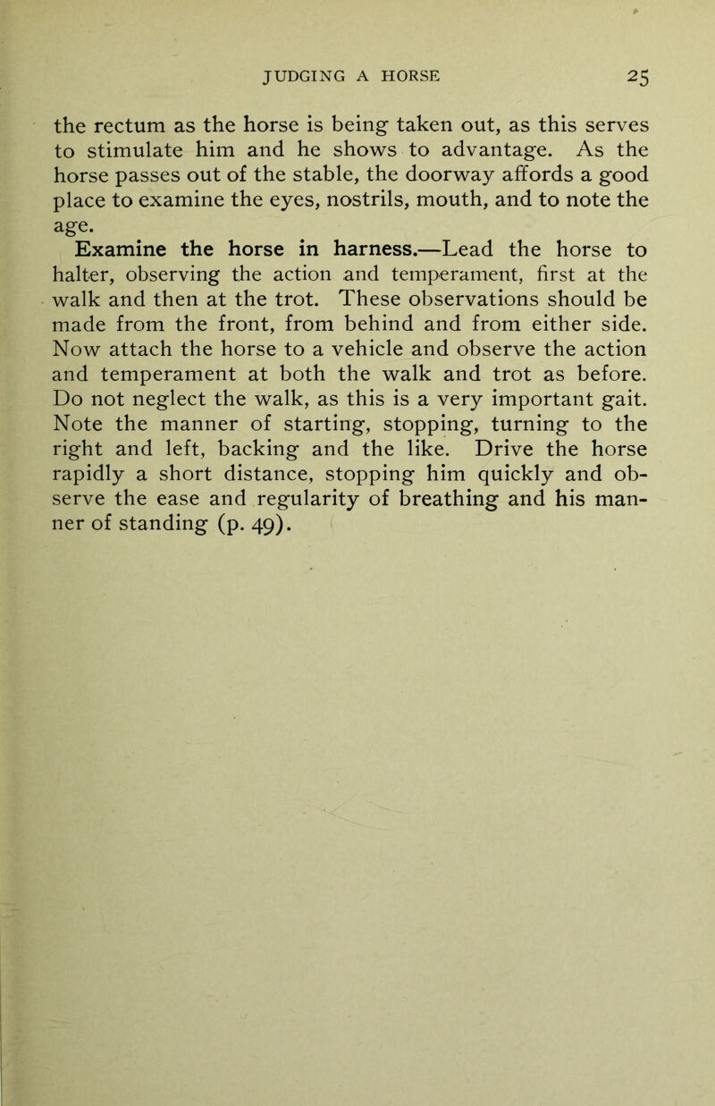 the rectum as the horse is being taken out, as this serves to stimulate him and he shows to advantage. As the horse passes out of the stable, the doorway affords a good place to examine the eyes, nostrils, mouth, and to note the age. Examine the horse in harness.—Lead the horse to halter, observing the action and temperament, first at the walk and then at the trot. These observations should be made from the front, from behind and from either side. Now attach the horse to a vehicle and observe the action and temperament at both the walk and trot as before. Do not neglect the walk, as this is a very important gait. Note the manner of starting, stopping, turning to the right and left, backing and the like. Drive the horse rapidly a short distance, stopping him quickly and ob- serve the ease and regularity of breathing and his man- ner of standing (p. 49).