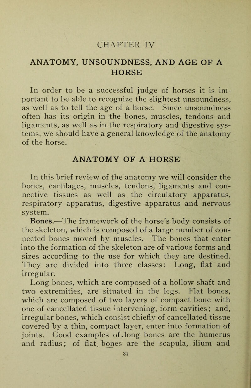 CHAPTER IV ANATOMY, UNSOUNDNESS, AND AGE OF A HORSE In order to be a successful judge of horses it is im- portant to be able to recognize the slightest unsoundness, as well as to tell the age of a horse. Since unsoundness often has its origin in the bones, muscles, tendons and ligaments, as well as in the respiratory and digestive sys- tems, we should have a general knowledge of the anatomy of the horse. ANATOMY OF A HORSE In this brief review of the anatomy we will consider the bones, cartilages, muscles, tendons, ligaments and con- nective tissues as well as the circulatory apparatus, respiratory apparatus, digestive apparatus and nervous system. Bones.—The framework of the horse’s body consists of the skeleton, which is composed of a large number of con- nected bones moved by muscles. The bones that enter into the formation of the skeleton are of various forms and sizes according to the use for which they are destined. They are divided into three classes: Long, flat and irregular. Long bones, which are composed of a hollow shaft and two extremities, are situated in the legs. Flat bones, which are composed of two layers of compact bone with one of cancellated tissue intervening, form cavities; and, irregular bones, which consist chiefly of cancellated tissue covered by a thin, compact layer, enter into formation of joints. Good examples of.long bones are the humerus and radius; of flap bones are the scapula, ilium and