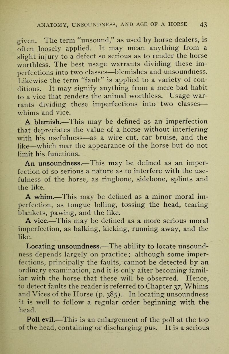 given. The term “unsound,” as used by horse dealers, is often loosely applied. It may mean anything from a slight injury to a defect so serious as to render the horse worthless. The best usage warrants dividing these im- perfections into two classes—blemishes and unsoundness. Likewise the term “fault” is applied to a variety of con- ditions. It may signify anything from a mere bad habit to a vice that renders the animal worthless. Usage war- rants dividing these imperfections into two classes— whims and vice. A blemish.—This may be defined as an imperfection that depreciates the value of a horse without interfering with his usefulness—as a wire cut, car bruise, and the like—which mar the appearance of the horse but do not limit his functions. An unsoundness.—This may be defined as an imper- fection of so serious a nature as to interfere with the use- fulness of the horse, as ringbone, sidebone, splints and the like. A whim.—This may be defined as a minor moral im- perfection, as tongue lolling, tossing the head, tearing blankets, pawing, and the like. A vice.—This may be defined as a more serious moral imperfection, as balking, kicking, running away, and the like. Locating unsoundness.—The ability to locate unsound- ness depends largely on practice; although some imper- fections, principally the faults, cannot be detected by an ordinary examination, and it is only after becoming famil- iar with the horse that these will be observed. Hence, to detect faults the reader is referred to Chapter 37, Whims and Vices of the Horse (p. 385). In locating unsoundness it is well to follow a regular order beginning with the head. Poll evil.—This is an enlargement of the poll at the top of the head, containing or discharging pus. It is a serious