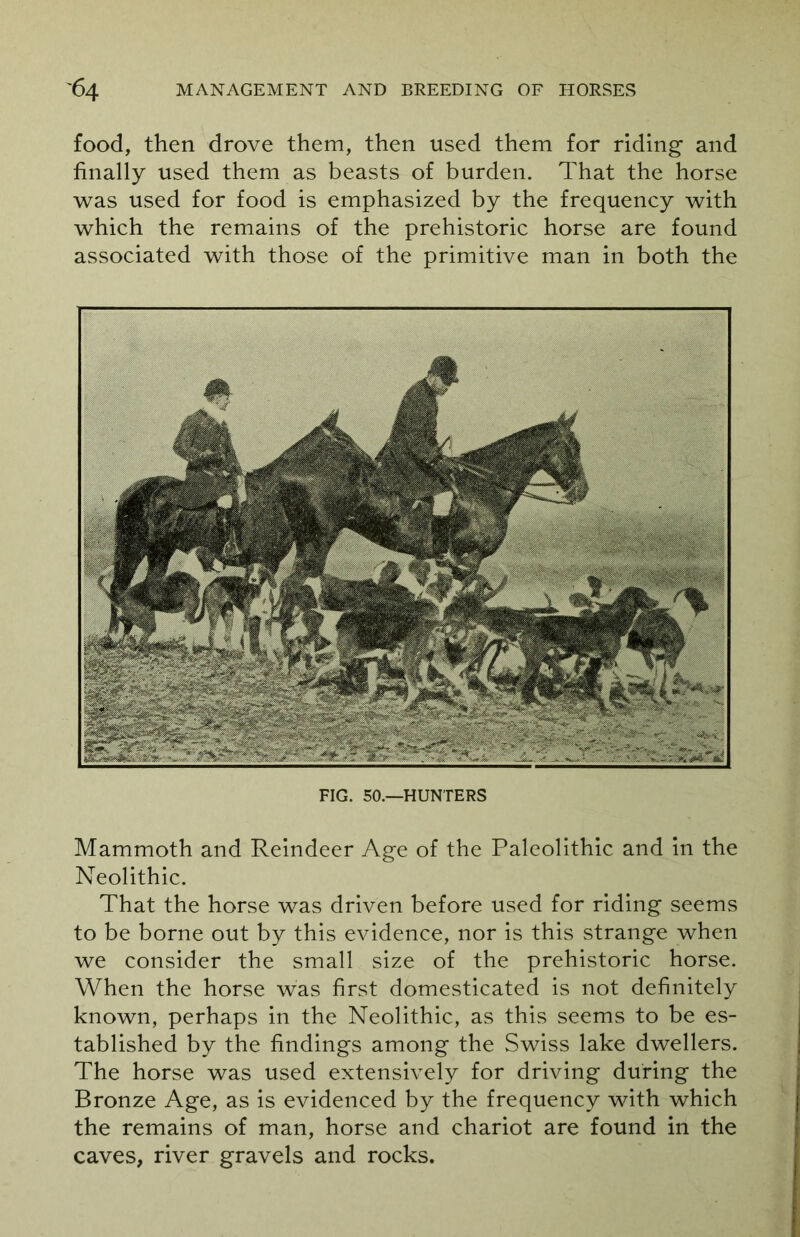 food, then drove them, then used them for riding and finally used them as beasts of burden. That the horse was used for food is emphasized by the frequency with which the remains of the prehistoric horse are found associated with those of the primitive man in both the FIG. 50.—HUNTERS Mammoth and Reindeer Age of the Paleolithic and in the Neolithic. That the horse was driven before used for riding seems to be borne out by this evidence, nor is this strange when we consider the small size of the prehistoric horse. When the horse was first domesticated is not definitely known, perhaps in the Neolithic, as this seems to be es- tablished by the findings among the Swiss lake dwellers. The horse was used extensively for driving during the Bronze Age, as is evidenced by the frequency with which the remains of man, horse and chariot are found in the caves, river gravels and rocks.