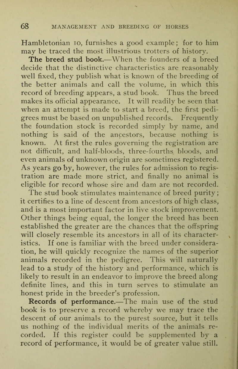 Hambletonian 10, furnishes a good example; for to him may be traced the most illustrious trotters of history. The breed stud book.—When the founders of a breed decide that the distinctive characteristics are reasonably well fixed, they publish what is known of the breeding of the better animals and call the volume, in which this record of breeding appears, a stud book. Thus the breed makes its official appearance. It will readily be seen that when an attempt is made to start a breed, the first pedi- grees must be based on unpublished records. Frequently the foundation stock is recorded simply by name, and nothing is said of the ancestors, because nothing is known. At first the rules governing the registration are not difficult, and half-bloods, three-fourths, bloods, and even animals of unknown origin are sometimes registered. As years go by, however, the rules for admission to regis- tration are made more strict, and finally no animal is eligible for record whose sire and dam are not recorded. The stud book stimulates maintenance of breed purity; it certifies to a line of descent from ancestors of high class, and is a most important factor in live stock improvement. Other things being equal, the longer the breed has been established the greater are the chances that the offspring will closely resemble its ancestors in all of its character- istics. If one is familiar with the breed under considera- tion, he will quickly recognize the names of the superior animals recorded in the pedigree. This will naturally lead to a study of the history and performance, which is likely to result in an endeavor to improve the breed along definite lines, and this in turn serves to stimulate an honest pride in the breeder’s profession. Records of performance.—The main use of the stud book is to preserve a record whereby we may trace the descent of our animals to the purest source, but it tells us nothing of the individual merits of the animals re- corded. If this register could be supplemented by a record of performance, it would be of greater value still.