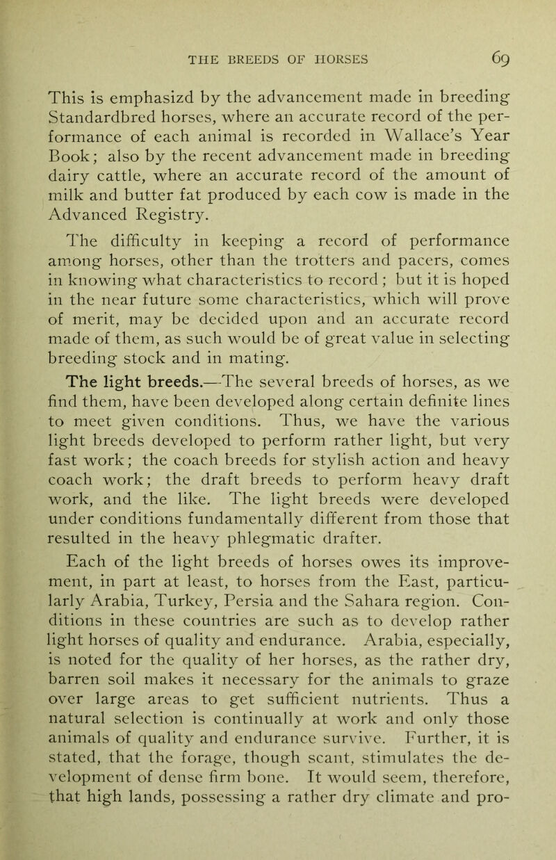 This is emphasizd by the advancement made in breeding Standardbred horses, where an accurate record of the per- formance of each animal is recorded in Wallace’s Year Book; also by the recent advancement made in breeding dairy cattle, where an accurate record of the amount of milk and butter fat produced by each cow is made in the Advanced Registry. The difficulty in keeping a record of performance among horses, other than the trotters and pacers, comes in knowing what characteristics to record ; but it is hoped in the near future some characteristics, which will prove of merit, may be decided upon and an accurate record made of them, as such would be of great value in selecting breeding stock and in mating. The light breeds.—The several breeds of horses, as we find them, have been developed along certain definite lines to meet given conditions. Thus, we have the various light breeds developed to perform rather light, but very fast work; the coach breeds for stylish action and heavy coach work; the draft breeds to perform heavy draft work, and the like. The light breeds were developed under conditions fundamentally different from those that resulted in the heavy phlegmatic drafter. Each of the light breeds of horses owes its improve- ment, in part at least, to horses from the East, particu- larly Arabia, Turkey, Persia and the Sahara region. Con- ditions in these countries are such as to develop rather light horses of quality and endurance. Arabia, especially, is noted for the quality of her horses, as the rather dry, barren soil makes it necessary for the animals to graze over large areas to get sufficient nutrients. Thus a natural selection is continually at work and only those animals of quality and endurance survive. Further, it is stated, that the forage, though scant, stimulates the de- velopment of dense firm bone. It would seem, therefore, that high lands, possessing a rather dry climate and pro-