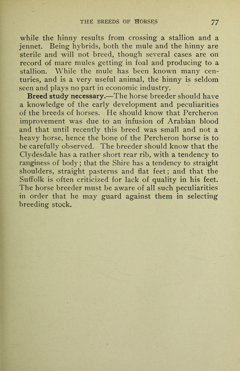 while the hinny results from crossing a stallion and a jennet. Being hybrids, both the mule and the hinny are sterile and will not breed, though several cases are on record of mare mules getting in foal and producing to a stallion. While the mule has been known many cen- turies, and is a very useful animal, the hinny is seldom seen and plays no part in economic industry. Breed study necessary.—The horse breeder should have a knowledge of the early development and peculiarities of the breeds of horses. He should know that Percheron improvement was due to an infusion of Arabian blood and that until recently this breed was small and not a heavy horse, hence the bone of the Percheron horse is to be carefully observed. The breeder should know that the Clydesdale has a rather short rear rib, with a tendency to ranginess of body; that the Shire has a tendency to straight shoulders, straight pasterns and flat feet; and that the Suffolk is often criticized for lack of quality in his feet. The horse breeder must be aware of all such peculiarities in order that he may guard against them in selecting breeding stock.