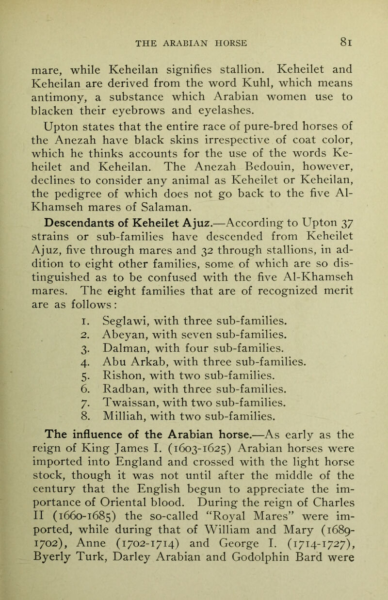 mare, while Keheilan signifies stallion. Keheilet and Keheilan are derived from the word Kuhl, which means antimony, a substance which Arabian women use to blacken their eyebrows and eyelashes. Upton states that the entire race of pure-bred horses of the Anezah have black skins irrespective of coat color, which he thinks accounts for the use of the words Ke- heilet and Keheilan. The Anezah Bedouin, however, declines to consider any animal as Keheilet or Keheilan, the pedigree of which does not go back to the five Al- Khamseh mares of Salaman. Descendants of Keheilet Ajuz.—According to Upton 37 strains or sub-families have descended from Keheilet Ajuz, five through mares and 32 through stallions, in ad- dition to eight other families, some of which are so dis- tinguished as to be confused with the five Al-Khamseh mares. The eight families that are of recognized merit are as follows: 1. Seglawi, with three sub-families. 2. Abeyan, with seven sub-families. 3. Dalman, with four sub-families. 4. Abu Arkab, with three sub-families. 5. Rishon, with two sub-families. 6. Radban, with three sub-families. 7. Twaissan, with two sub-families. 8. Milliah, with two sub-families. The influence of the Arabian horse.—As early as the reign of King James I. (1603-1625) Arabian horses were imported into England and crossed with the light horse stock, though it was not until after the middle of the century that the English begun to appreciate the im- portance of Oriental blood. During the reign of Charles II (1660-1685) the so-called “Royal Mares” were im- ported, while during that of William and Mary (1689- 1702), Anne (1702-1714) and George I. (1714-1727), Byerly Turk, Darley Arabian and Godolphin Bard were