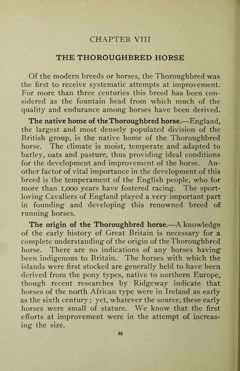 THE THOROUGHBRED HORSE Of the modern breeds or horses, the Thoroughbred was the first to receive systematic attempts at improvement. For more than three centuries this breed has been con- sidered as the fountain head from which much of the quality and endurance among horses have been derived. The native home of the Thoroughbred horse.—England, the largest and most densely populated division of the British group, is the native home of the Thoroughbred horse. The climate is moist, temperate and adapted to barley, oats and pasture, thus providing ideal conditions for the development and improvement of the horse. An- other factor of vital importance in the development of this breed is the temperament of the English people, who for more than 1,000 years have fostered racing. The sport- loving Cavaliers of England played a very important part in founding and developing this renowned breed of running horses. The origin of the Thoroughbred horse.—A knowledge of the early history of Great Britain is necessary for a complete understanding of the origin of the Thoroughbred horse. There are no indications of any horses having been indigenous to Britain. The horses with which the islands were first stocked are generally held to have been derived from the pony types, native to northern Europe, though recent researches by Ridgeway indicate that horses of the north African type were in Ireland as early as the sixth century; yet, whatever the source, these early horses were small of stature. We know that the first efforts at improvement were in the attempt of increas- ing the size.