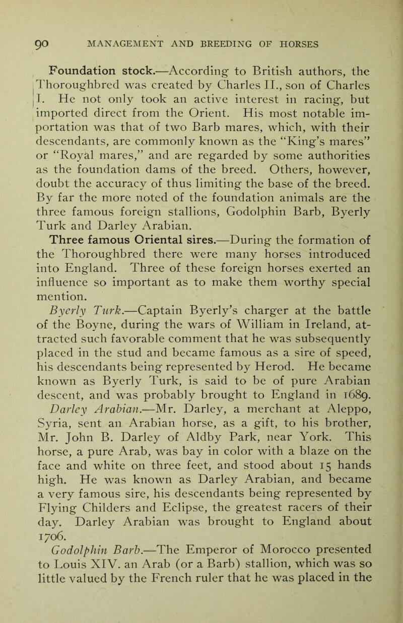 Foundation stock.—According to British authors, the .Thoroughbred was created by Charles II., son of Charles 11. He not only took an active interest in racing, but imported direct from the Orient. His most notable im- portation was that of two Barb mares, which, with their descendants, are commonly known as the ‘'King’s mares” or “Royal mares,” and are regarded by some authorities as the foundation dams of the breed. Others, however, doubt the accuracy of thus limiting the base of the breed. By far the more noted of the foundation animals are the three famous foreign stallions, Godolphin Barb, Byerly Turk and Darley Arabian. Three famous Oriental sires.—During the formation of the Thoroughbred there were many horses introduced into England. Three of these foreign horses exerted an influence so important as to make them worthy special mention. Byerly Turk.—Captain Byerly’s charger at the battle of the Boyne, during the wars of William in Ireland, at- tracted such favorable comment that he was subsequently placed in the stud and became famous as a sire of speed, his descendants being represented by Herod. He became known as Byerly Turk, is said to be of pure Arabian descent, and was probably brought to England in 1689. Darley Arabian.—Mr. Darley, a merchant at Aleppo, Syria, sent an Arabian horse, as a gift, to his brother, Mr. John B. Darley of Aldby Park, near York. This horse, a pure Arab, was bay in color with a blaze on the face and white on three feet, and stood about 15 hands high. He was known as Darley Arabian, and became a very famous sire, his descendants being represented by Flying Childers and Eclipse, the greatest racers of their day. Darley Arabian was brought to England about 1706. Godolphin Barb.—The Emperor of Morocco presented to Louis XIV. an Arab (or a Barb) stallion, which was so little valued by the French ruler that he was placed in the