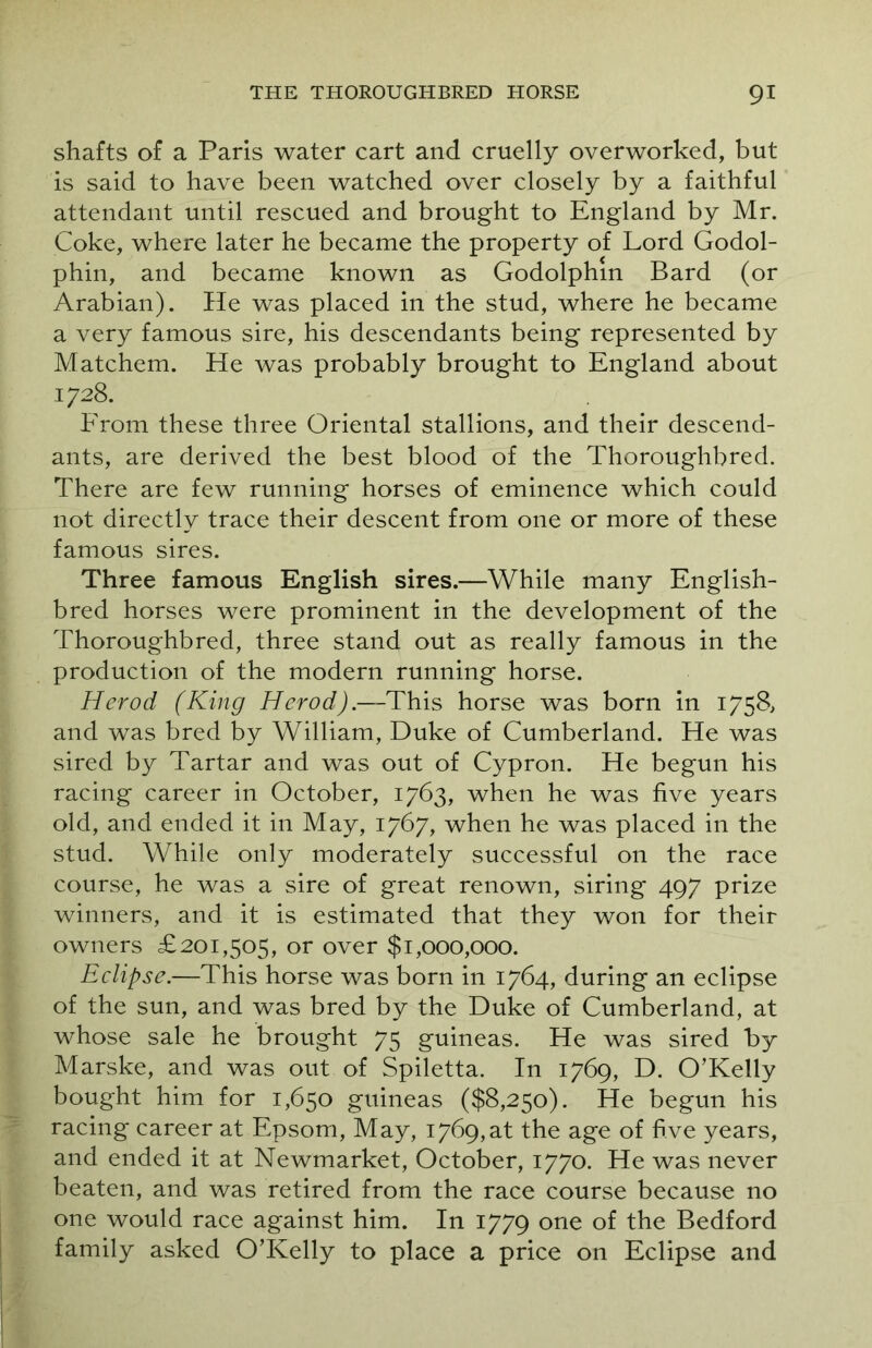shafts of a Paris water cart and cruelly overworked, but is said to have been watched over closely by a faithful attendant until rescued and brought to England by Mr. Coke, where later he became the property of Lord Godol- phin, and became known as Godolphm Bard (or Arabian). He was placed in the stud, where he became a very famous sire, his descendants being represented by Matchem. He was probably brought to England about 1728. From these three Oriental stallions, and their descend- ants, are derived the best blood of the Thoroughbred. There are few running horses of eminence which could not directly trace their descent from one or more of these famous sires. Three famous English sires.—While many English- bred horses were prominent in the development of the Thoroughbred, three stand out as really famous in the production of the modern running horse. Herod (King Herod).—This horse was born in 1758, and was bred by William, Duke of Cumberland. He was sired by Tartar and was out of Cypron. He begun his racing career in October, 1763, when he was five years old, and ended it in May, 1767, when he was placed in the stud. While only moderately successful on the race course, he was a sire of great renown, siring 497 prize winners, and it is estimated that they won for their owners £201,505, or over $1,000,000. Eclipse.—This horse was born in 1764, during an eclipse of the sun, and was bred by the Duke of Cumberland, at whose sale he brought 75 guineas. He was sired by Marske, and was out of Spiletta. In 1769, D. O’Kelly bought him for 1,650 guineas ($8,250). He begun his racing career at Epsom, May, 1769,at the age of five years, and ended it at Newmarket, October, 1770. He was never beaten, and was retired from the race course because no one would race against him. In 1779 one of the Bedford family asked O’Kelly to place a price on Eclipse and