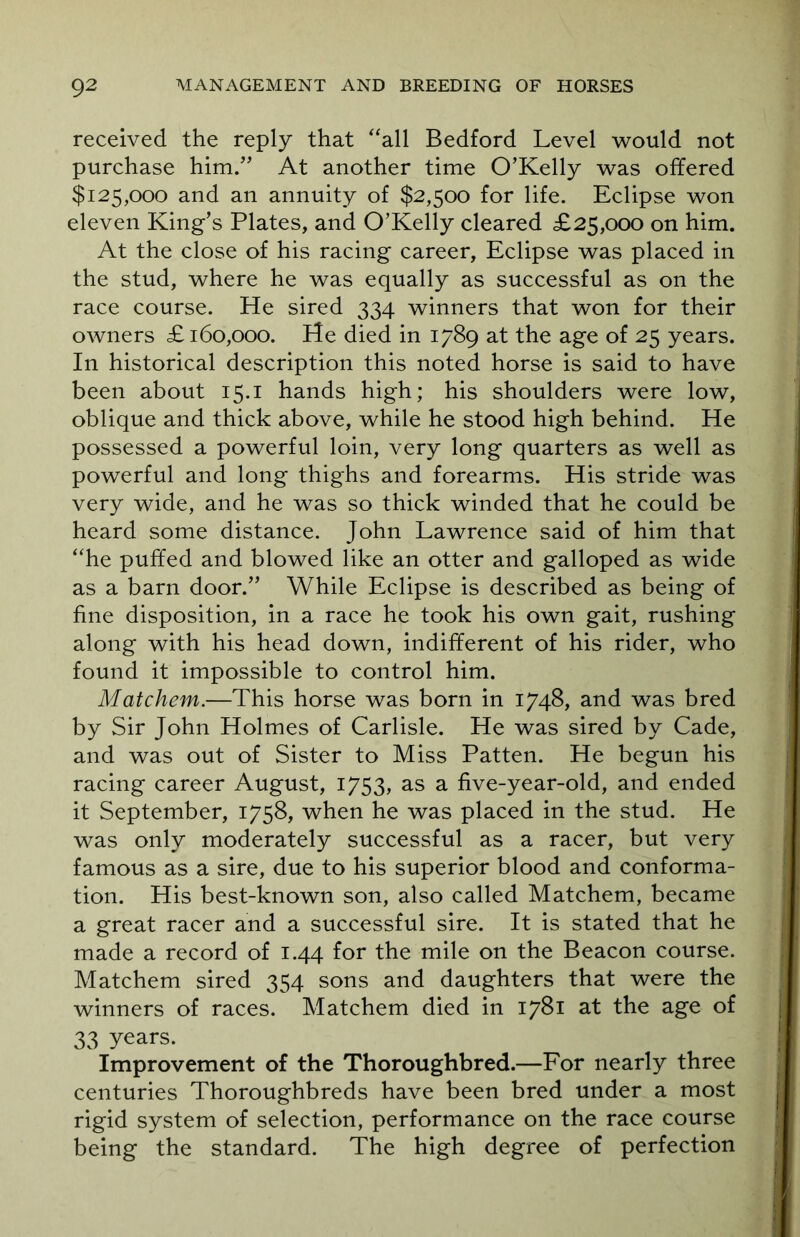 received the reply that “all Bedford Level would not purchase him.” At another time O’Kelly was offered $125,000 and an annuity of $2,500 for life. Eclipse won eleven King’s Plates, and O’Kelly cleared £25,000 on him. At the close of his racing career, Eclipse was placed in the stud, where he was equally as successful as on the race course. He sired 334 winners that won for their owners £160,000. He died in 1789 at the age of 25 years. In historical description this noted horse is said to have been about 15.1 hands high; his shoulders were low, oblique and thick above, while he stood high behind. He possessed a powerful loin, very long quarters as well as powerful and long thighs and forearms. His stride was very wide, and he was so thick winded that he could be heard some distance. John Lawrence said of him that “he puffed and blowed like an otter and galloped as wide as a barn door.” While Eclipse is described as being of fine disposition, in a race he took his own gait, rushing along with his head down, indifferent of his rider, who found it impossible to control him. Mate hem.—This horse was born in 1748, and was bred by Sir John Holmes of Carlisle. He was sired by Cade, and was out of Sister to Miss Patten. He begun his racing career August, 1753, as a five-year-old, and ended it September, 1758, when he was placed in the stud. He was only moderately successful as a racer, but very famous as a sire, due to his superior blood and conforma- tion. His best-known son, also called Matchem, became a great racer and a successful sire. It is stated that he made a record of 1.44 for the mile on the Beacon course. Matchem sired 354 sons and daughters that were the winners of races. Matchem died in 1781 at the age of 33 years. Improvement of the Thoroughbred.—For nearly three centuries Thoroughbreds have been bred under a most rigid system of selection, performance on the race course being the standard. The high degree of perfection