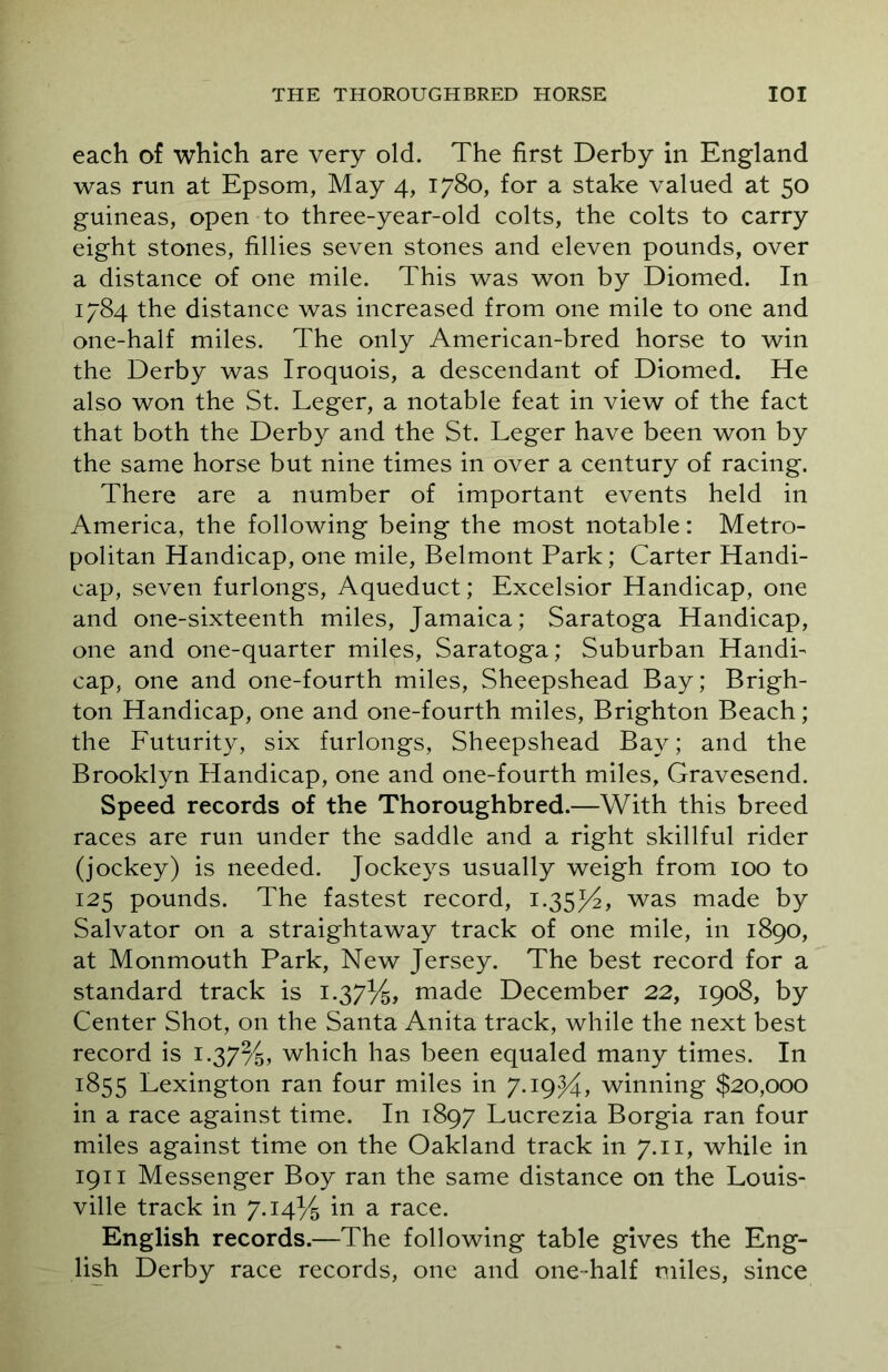 each of which are very old. The first Derby in England was run at Epsom, May 4, 1780, for a stake valued at 50 guineas, open to three-year-old colts, the colts to carry eight stones, fillies seven stones and eleven pounds, over a distance of one mile. This was won by Diomed. In 1784 the distance was increased from one mile to one and one-half miles. The only American-bred horse to win the Derby was Iroquois, a descendant of Diomed. He also won the St. Leger, a notable feat in view of the fact that both the Derby and the St. Leger have been won by the same horse but nine times in over a century of racing. There are a number of important events held in America, the following being the most notable: Metro- politan Handicap, one mile, Belmont Park; Carter Handi- cap, seven furlongs, Aqueduct; Excelsior Handicap, one and one-sixteenth miles, Jamaica; Saratoga Handicap, one and one-quarter miles, Saratoga; Suburban Handi- cap, one and one-fourth miles, Sheepshead Bay; Brigh- ton Handicap, one and one-fourth miles, Brighton Beach; the Futurity, six furlongs, Sheepshead Bay; and the Brooklyn Handicap, one and one-fourth miles, Gravesend. Speed records of the Thoroughbred.—With this breed races are run under the saddle and a right skillful rider (jockey) is needed. Jockeys usually weigh from 100 to 125 pounds. The fastest record, 1.35/4, was made by Salvator on a straightaway track of one mile, in 1890, at Monmouth Park, New Jersey. The best record for a standard track is 1.37%, made December 22, 1908, by Center Shot, on the Santa Anita track, while the next best record is 1.37%, which has been equaled many times. In 1855 Lexington ran four miles in 7.19J4, winning $20,000 in a race against time. In 1897 Lucrezia Borgia ran four miles against time on the Oakland track in 7.11, while in 1911 Messenger Boy ran the same distance on the Louis- ville track in 7.14% in a race. English records.—The following table gives the Eng- lish Derby race records, one and one-half miles, since