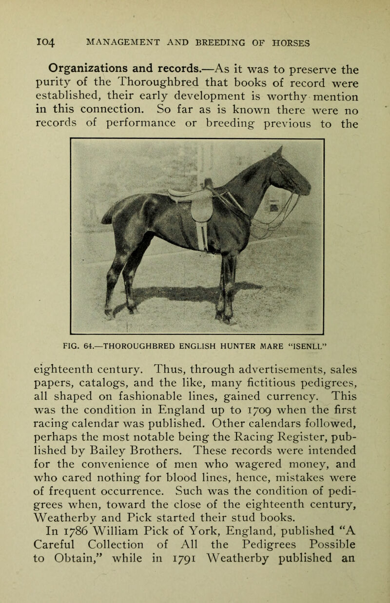 Organizations and records.—As it was to preserve the purity of the Thoroughbred that books of record were established, their early development is worthy mention in this connection. So far as is known there were no records of performance or breeding previous to the FIG. 64.—THOROUGHBRED ENGLISH HUNTER MARE “ISENLL” eighteenth century. Thus, through advertisements, sales papers, catalogs, and the like, many fictitious pedigrees, all shaped on fashionable lines, gained currency. This was the condition in England up to 1709 when the first racing calendar was published. Other calendars followed, perhaps the most notable being the Racing Register, pub- lished by Bailey Brothers. These records were intended for the convenience of men who wagered money, and who cared nothing for blood lines, hence, mistakes were of frequent occurrence. Such was the condition of pedi- grees when, toward the close of the eighteenth century, Weatherby and Pick started their stud books. In 1786 William Pick of York, England, published “A Careful Collection of All the Pedigrees Possible to Obtain,” while in 1791 Weatherby published an