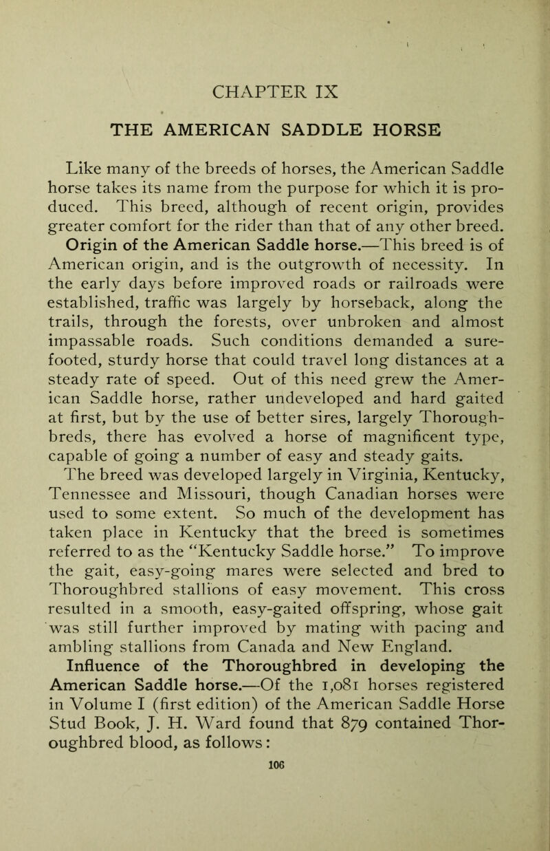 CHAPTER IX THE AMERICAN SADDLE HORSE Like many of the breeds of horses, the American Saddle horse takes its name from the purpose for which it is pro- duced. This breed, although of recent origin, provides greater comfort for the rider than that of any other breed. Origin of the American Saddle horse.—This breed is of American origin, and is the outgrowth of necessity. In the early days before improved roads or railroads were established, traffic was largely by horseback, along the trails, through the forests, over unbroken and almost impassable roads. Such conditions demanded a sure- footed, sturdy horse that could travel long distances at a steady rate of speed. Out of this need grew the Amer- ican Saddle horse, rather undeveloped and hard gaited at first, but by the use of better sires, largely Thorough- breds, there has evolved a horse of magnificent type, capable of going a number of easy and steady gaits. The breed was developed largely in Virginia, Kentucky, Tennessee and Missouri, though Canadian horses were used to some extent. So much of the development has taken place in Kentucky that the breed is sometimes referred to as the “Kentucky Saddle horse.” To improve the gait, easy-going mares were selected and bred to Thoroughbred stallions of easy movement. This cross resulted in a smooth, easy-gaited offspring, whose gait was still further improved by mating with pacing and ambling stallions from Canada and New England. Influence of the Thoroughbred in developing the American Saddle horse.—Of the 1,081 horses registered in Volume I (first edition) of the American Saddle Horse Stud Book, J. H. Ward found that 879 contained Thor- oughbred blood, as follows: