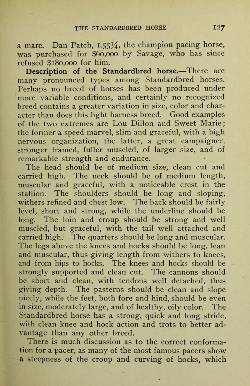 a mare. Dan Patch, 1.55J4, the champion pacing horse, was purchased for $60,000 by Savage, who has since refused $180,000 for him. Description of the Standardbred horse.—There are many pronounced types among Standardbred horses. Perhaps no breed of horses has been produced under more variable conditions, and certainly no recognized breed contains a greater variation in size, color and char- acter than does this light harness breed. Good examples of the two extremes are Lou Dillon and Sweet Marie; the former a speed marvel, slim and graceful, with a high nervous organization, the latter, a great campaigner, stronger framed, fuller muscled, of larger size, and of remarkable strength and endurance. The head should be of medium size, clean cut and carried high. The neck should be of medium length, muscular and graceful, with a noticeable crest in the stallion. The shoulders should be long and sloping, withers refined and chest low. The back should be fairly level, short and strong, while the underline should be long. The loin and croup should be strong and well muscled, but graceful, with the tail well attached and carried high: The quarters should be long and muscular. The legs above the knees and hocks should be long, lean and muscular, thus giving length from withers to knees, and from hips to hocks. The knees and hocks should be strongly supported and clean cut. The cannons should be short and clean, with tendons well detached, thus giving depth. The pasterns should be clean and slope nicely, while the feet, both fore and hind, should be even in size, moderately large, and of healthy, oily color. The Standardbred horse has a strong, quick and long stride, with clean knee and hock action and trots to better ad- vantage than any other breed. There is much discussion as to the correct conforma- tion for a pacer, as many of the most famous pacers show a steepness of the croup and curving of hocks, which