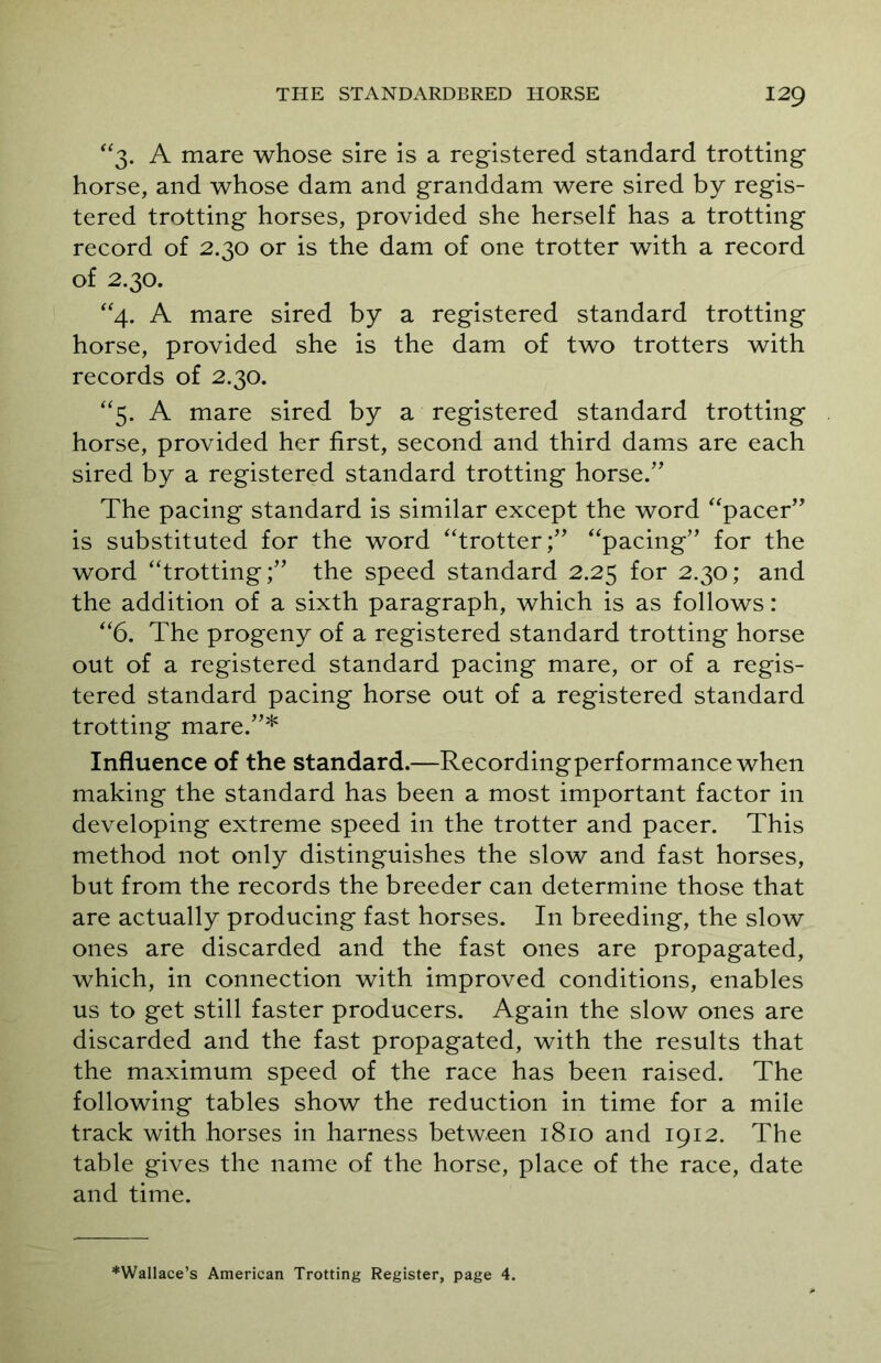 3. A mare whose sire is a registered standard trotting horse, and whose dam and granddam were sired by regis- tered trotting horses, provided she herself has a trotting record of 2.30 or is the dam of one trotter with a record of 2.30. “4. A mare sired by a registered standard trotting horse, provided she is the dam of two trotters with records of 2.30. “5. A mare sired by a registered standard trotting horse, provided her first, second and third dams are each sired by a registered standard trotting horse.” The pacing standard is similar except the word “pacer” is substituted for the word “trotter;” “pacing” for the word “trotting;” the speed standard 2.25 for 2.30; and the addition of a sixth paragraph, which is as follows: “6. The progeny of a registered standard trotting horse out of a registered standard pacing mare, or of a regis- tered standard pacing horse out of a registered standard trotting mare.”* Influence of the standard.—Recordingperformance when making the standard has been a most important factor in developing extreme speed in the trotter and pacer. This method not only distinguishes the slow and fast horses, but from the records the breeder can determine those that are actually producing fast horses. In breeding, the slow ones are discarded and the fast ones are propagated, which, in connection with improved conditions, enables us to get still faster producers. Again the slow ones are discarded and the fast propagated, with the results that the maximum speed of the race has been raised. The following tables show the reduction in time for a mile track with horses in harness between 1810 and 1912. The table gives the name of the horse, place of the race, date and time. ♦Wallace’s American Trotting Register, page 4.