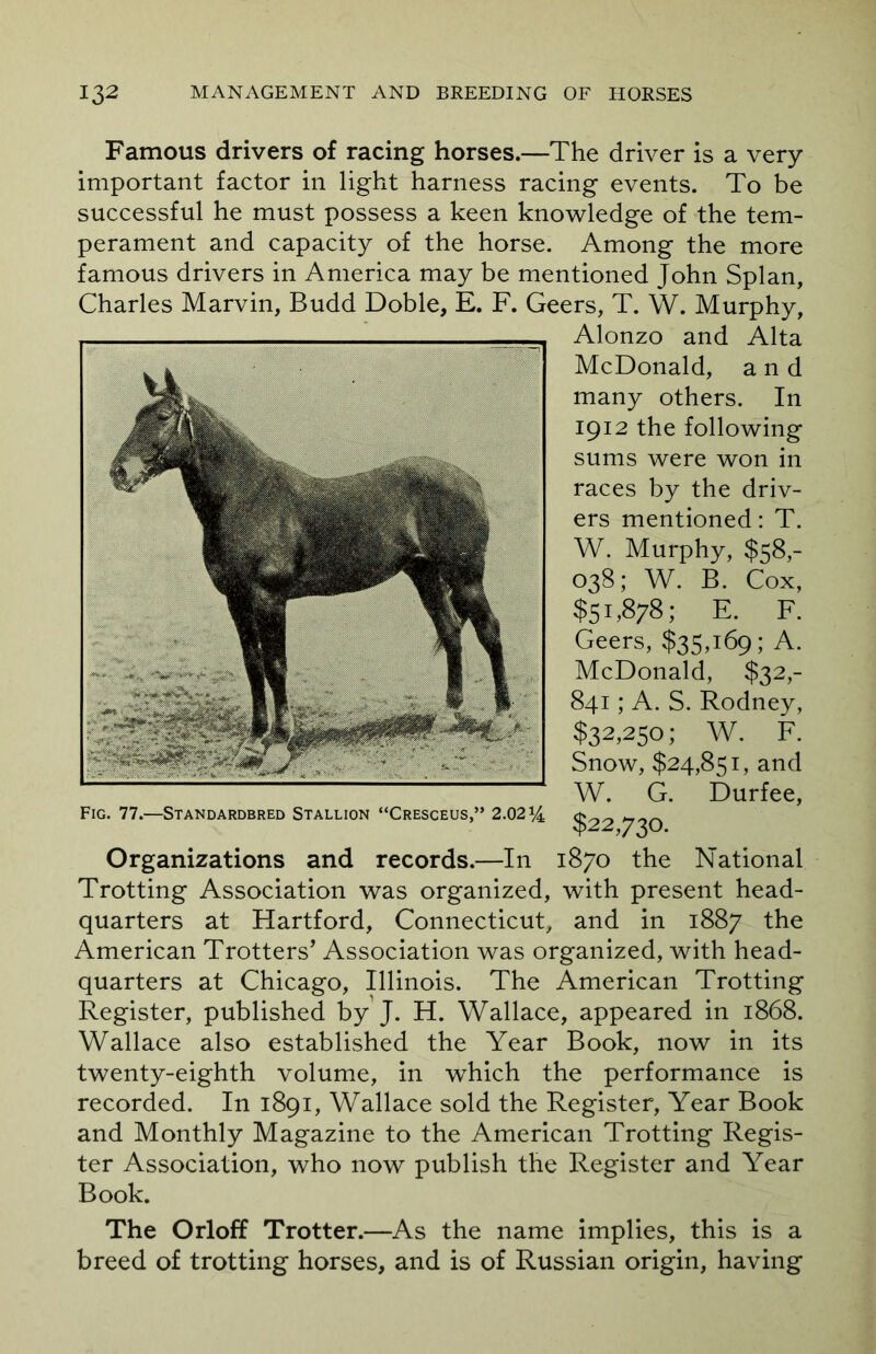 Famous drivers of racing horses.—The driver is a very important factor in light harness racing events. To be successful he must possess a keen knowledge of the tem- perament and capacity of the horse. Among the more famous drivers in America may be mentioned John Splan, Charles Marvin, Budd Doble, E. F. Geers, T. W. Murphy, Alonzo and Alta McDonald, and many others. In 1912 the following sums were won in races by the driv- ers mentioned: T. W. Murphy, $58,- 038; W. B. Cox, $51,878; E. F. Geers, $35,169; A. McDonald, $32,- 841; A. S. Rodney, $32,250; W. F. Snow, $24,851, and W. G. Durfee, Fig. 77.—Standardbred Stallion “Cresceus,” 2.02§22 73O Organizations and records.—In 1870 the National Trotting Association was organized, with present head- quarters at Hartford, Connecticut, and in 1887 the American Trotters’ Association was organized, with head- quarters at Chicago, Illinois. The American Trotting Register, published by J. H. Wallace, appeared in 1868. Wallace also established the Year Book, now in its twenty-eighth volume, in which the performance is recorded. In 1891, Wallace sold the Register, Year Book and Monthly Magazine to the American Trotting Regis- ter Association, who now publish the Register and Year Book. The Orloff Trotter.—As the name implies, this is a breed of trotting horses, and is of Russian origin, having