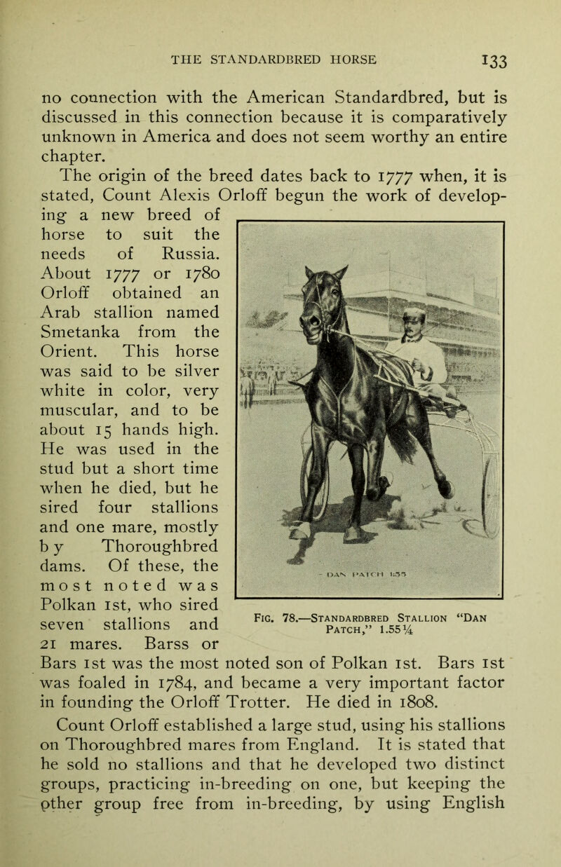 no connection with the American Standardbred, but is discussed in this connection because it is comparatively unknown in America and does not seem worthy an entire chapter. The origin of the breed dates back to 1777 when, it is Count Alexis Orloff begun the work of develop- new breed of to suit the of Russia. 1777 or 1780 obtained an stallion named stated, ing a horse needs About Orloff Arab Smetanka from the Orient. This horse was said to be silver white in color, very muscular, and to be about 15 hands high. He was used in the stud but a short time when he died, but he sired four stallions and one mare, mostly b y Thoroughbred dams. Of these, the most noted was Polkan 1st, who sired seven stallions and 21 mares. Barss or Bars 1st was the most noted son of Polkan 1st. Bars 1st was foaled in 1784, and became a very important factor in founding the Orloff Trotter. He died in 1808. Count Orloff established a large stud, using his stallions on Thoroughbred mares from England. It is stated that he sold no stallions and that he developed two distinct groups, practicing in-breeding on one, but keeping the pther group free from in-breeding, by using English Fig. 78.—Standardbred Stallion “Dan Patch,” 1.55*4